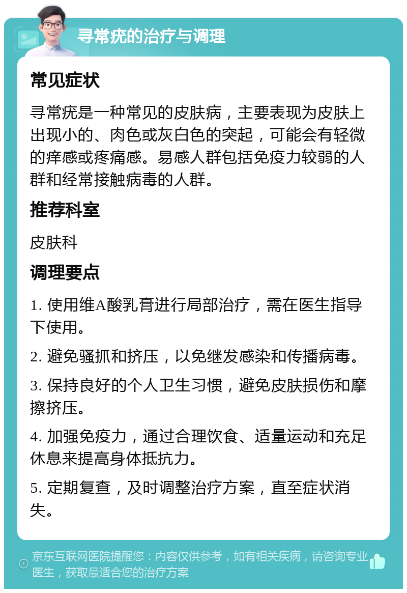 寻常疣的治疗与调理 常见症状 寻常疣是一种常见的皮肤病，主要表现为皮肤上出现小的、肉色或灰白色的突起，可能会有轻微的痒感或疼痛感。易感人群包括免疫力较弱的人群和经常接触病毒的人群。 推荐科室 皮肤科 调理要点 1. 使用维A酸乳膏进行局部治疗，需在医生指导下使用。 2. 避免骚抓和挤压，以免继发感染和传播病毒。 3. 保持良好的个人卫生习惯，避免皮肤损伤和摩擦挤压。 4. 加强免疫力，通过合理饮食、适量运动和充足休息来提高身体抵抗力。 5. 定期复查，及时调整治疗方案，直至症状消失。