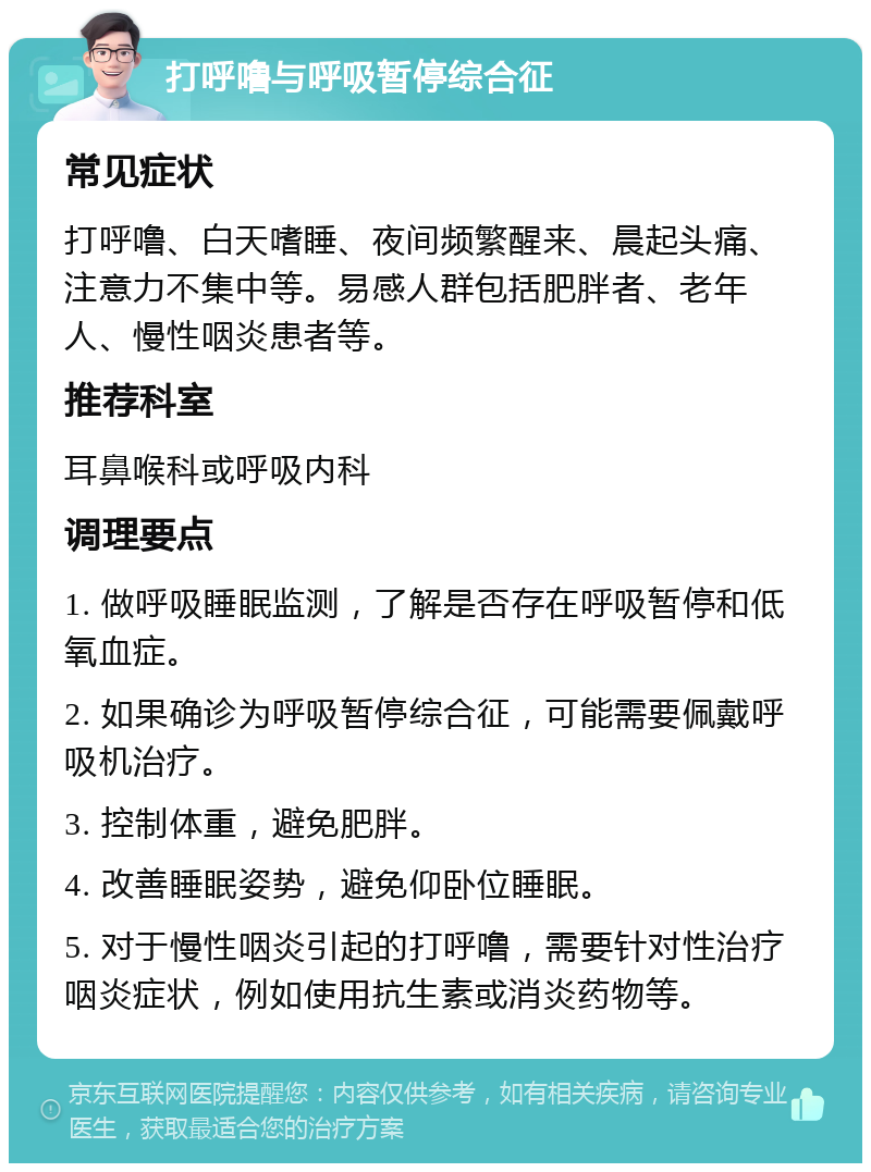 打呼噜与呼吸暂停综合征 常见症状 打呼噜、白天嗜睡、夜间频繁醒来、晨起头痛、注意力不集中等。易感人群包括肥胖者、老年人、慢性咽炎患者等。 推荐科室 耳鼻喉科或呼吸内科 调理要点 1. 做呼吸睡眠监测，了解是否存在呼吸暂停和低氧血症。 2. 如果确诊为呼吸暂停综合征，可能需要佩戴呼吸机治疗。 3. 控制体重，避免肥胖。 4. 改善睡眠姿势，避免仰卧位睡眠。 5. 对于慢性咽炎引起的打呼噜，需要针对性治疗咽炎症状，例如使用抗生素或消炎药物等。