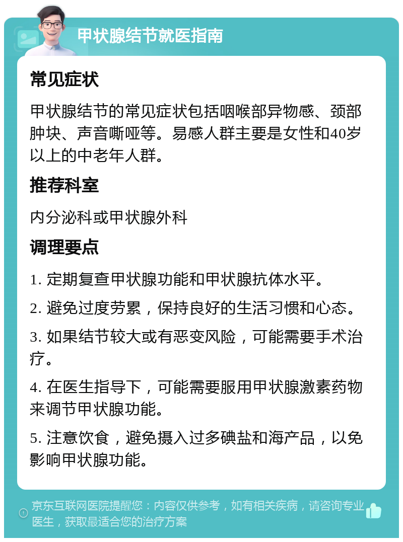 甲状腺结节就医指南 常见症状 甲状腺结节的常见症状包括咽喉部异物感、颈部肿块、声音嘶哑等。易感人群主要是女性和40岁以上的中老年人群。 推荐科室 内分泌科或甲状腺外科 调理要点 1. 定期复查甲状腺功能和甲状腺抗体水平。 2. 避免过度劳累，保持良好的生活习惯和心态。 3. 如果结节较大或有恶变风险，可能需要手术治疗。 4. 在医生指导下，可能需要服用甲状腺激素药物来调节甲状腺功能。 5. 注意饮食，避免摄入过多碘盐和海产品，以免影响甲状腺功能。