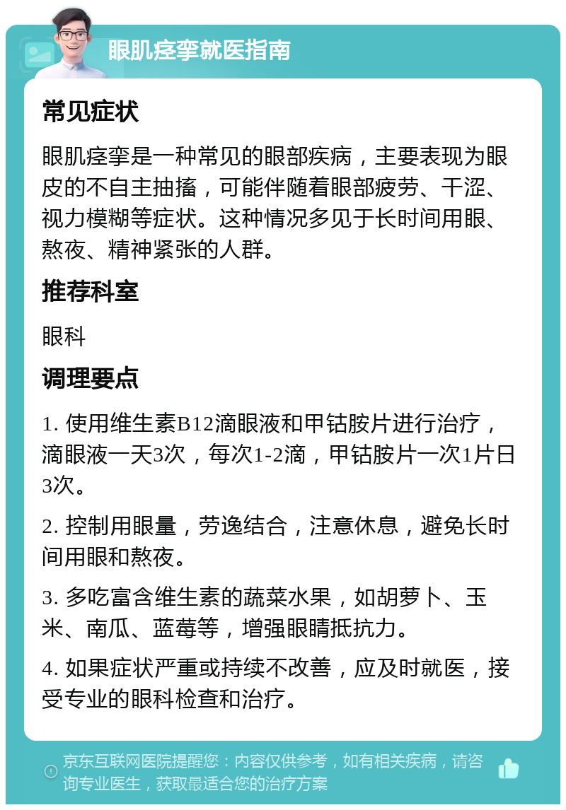 眼肌痉挛就医指南 常见症状 眼肌痉挛是一种常见的眼部疾病，主要表现为眼皮的不自主抽搐，可能伴随着眼部疲劳、干涩、视力模糊等症状。这种情况多见于长时间用眼、熬夜、精神紧张的人群。 推荐科室 眼科 调理要点 1. 使用维生素B12滴眼液和甲钴胺片进行治疗，滴眼液一天3次，每次1-2滴，甲钴胺片一次1片日3次。 2. 控制用眼量，劳逸结合，注意休息，避免长时间用眼和熬夜。 3. 多吃富含维生素的蔬菜水果，如胡萝卜、玉米、南瓜、蓝莓等，增强眼睛抵抗力。 4. 如果症状严重或持续不改善，应及时就医，接受专业的眼科检查和治疗。