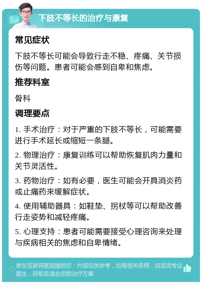 下肢不等长的治疗与康复 常见症状 下肢不等长可能会导致行走不稳、疼痛、关节损伤等问题。患者可能会感到自卑和焦虑。 推荐科室 骨科 调理要点 1. 手术治疗：对于严重的下肢不等长，可能需要进行手术延长或缩短一条腿。 2. 物理治疗：康复训练可以帮助恢复肌肉力量和关节灵活性。 3. 药物治疗：如有必要，医生可能会开具消炎药或止痛药来缓解症状。 4. 使用辅助器具：如鞋垫、拐杖等可以帮助改善行走姿势和减轻疼痛。 5. 心理支持：患者可能需要接受心理咨询来处理与疾病相关的焦虑和自卑情绪。