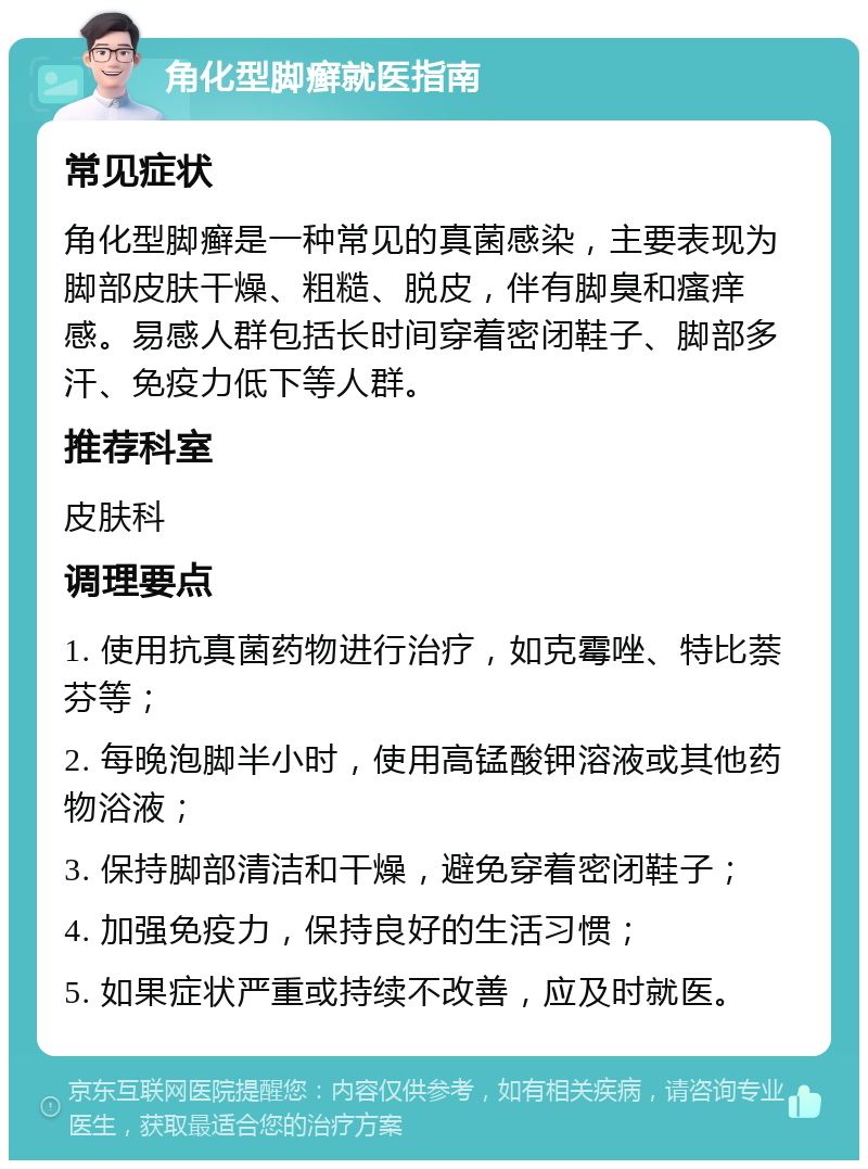 角化型脚癣就医指南 常见症状 角化型脚癣是一种常见的真菌感染，主要表现为脚部皮肤干燥、粗糙、脱皮，伴有脚臭和瘙痒感。易感人群包括长时间穿着密闭鞋子、脚部多汗、免疫力低下等人群。 推荐科室 皮肤科 调理要点 1. 使用抗真菌药物进行治疗，如克霉唑、特比萘芬等； 2. 每晚泡脚半小时，使用高锰酸钾溶液或其他药物浴液； 3. 保持脚部清洁和干燥，避免穿着密闭鞋子； 4. 加强免疫力，保持良好的生活习惯； 5. 如果症状严重或持续不改善，应及时就医。