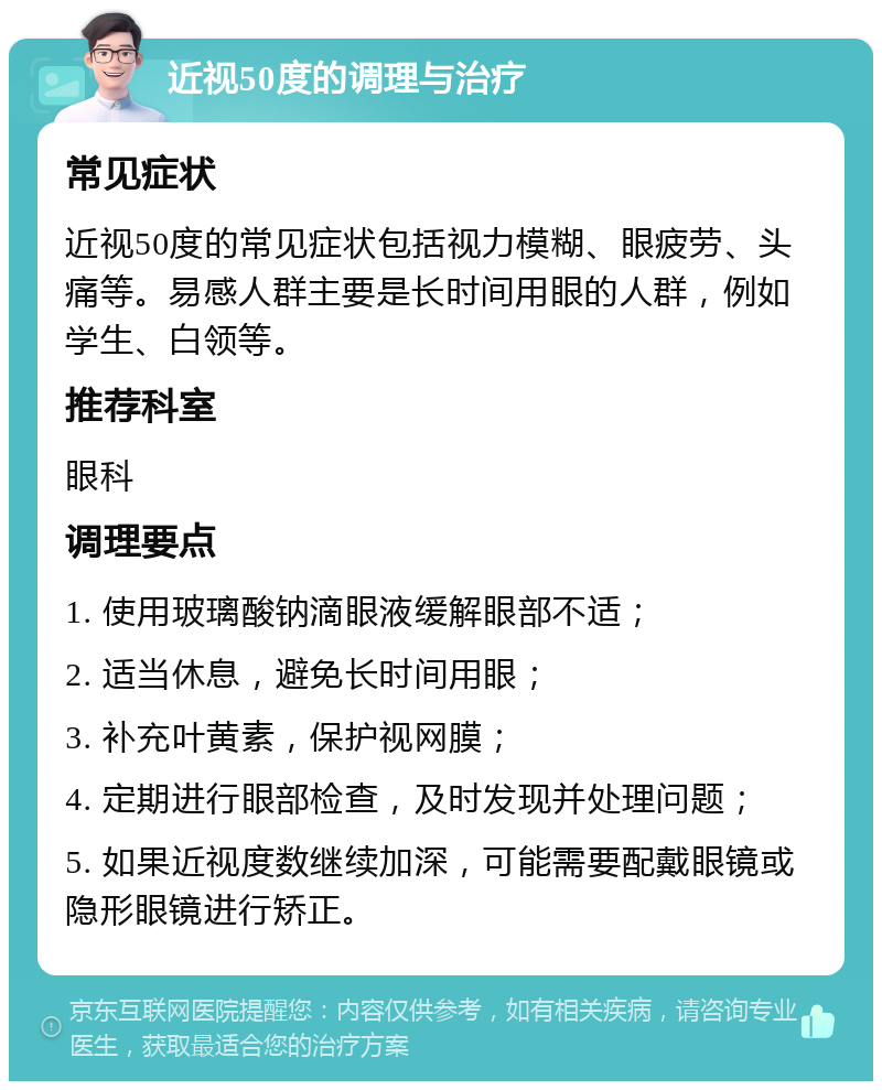 近视50度的调理与治疗 常见症状 近视50度的常见症状包括视力模糊、眼疲劳、头痛等。易感人群主要是长时间用眼的人群，例如学生、白领等。 推荐科室 眼科 调理要点 1. 使用玻璃酸钠滴眼液缓解眼部不适； 2. 适当休息，避免长时间用眼； 3. 补充叶黄素，保护视网膜； 4. 定期进行眼部检查，及时发现并处理问题； 5. 如果近视度数继续加深，可能需要配戴眼镜或隐形眼镜进行矫正。