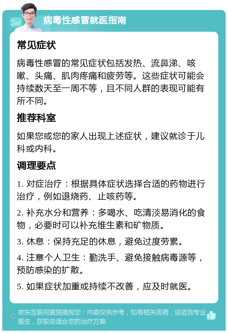 病毒性感冒就医指南 常见症状 病毒性感冒的常见症状包括发热、流鼻涕、咳嗽、头痛、肌肉疼痛和疲劳等。这些症状可能会持续数天至一周不等，且不同人群的表现可能有所不同。 推荐科室 如果您或您的家人出现上述症状，建议就诊于儿科或内科。 调理要点 1. 对症治疗：根据具体症状选择合适的药物进行治疗，例如退烧药、止咳药等。 2. 补充水分和营养：多喝水、吃清淡易消化的食物，必要时可以补充维生素和矿物质。 3. 休息：保持充足的休息，避免过度劳累。 4. 注意个人卫生：勤洗手、避免接触病毒源等，预防感染的扩散。 5. 如果症状加重或持续不改善，应及时就医。