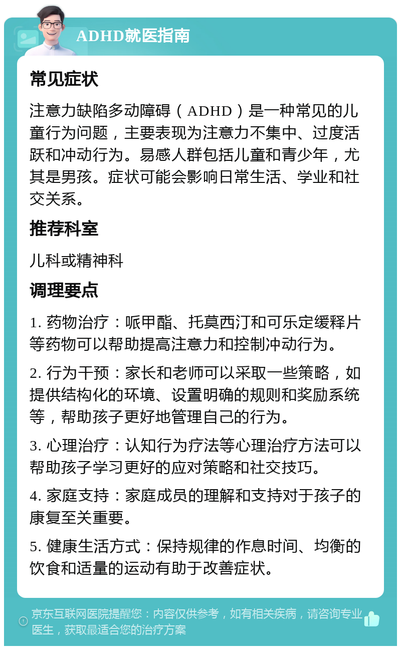 ADHD就医指南 常见症状 注意力缺陷多动障碍（ADHD）是一种常见的儿童行为问题，主要表现为注意力不集中、过度活跃和冲动行为。易感人群包括儿童和青少年，尤其是男孩。症状可能会影响日常生活、学业和社交关系。 推荐科室 儿科或精神科 调理要点 1. 药物治疗：哌甲酯、托莫西汀和可乐定缓释片等药物可以帮助提高注意力和控制冲动行为。 2. 行为干预：家长和老师可以采取一些策略，如提供结构化的环境、设置明确的规则和奖励系统等，帮助孩子更好地管理自己的行为。 3. 心理治疗：认知行为疗法等心理治疗方法可以帮助孩子学习更好的应对策略和社交技巧。 4. 家庭支持：家庭成员的理解和支持对于孩子的康复至关重要。 5. 健康生活方式：保持规律的作息时间、均衡的饮食和适量的运动有助于改善症状。