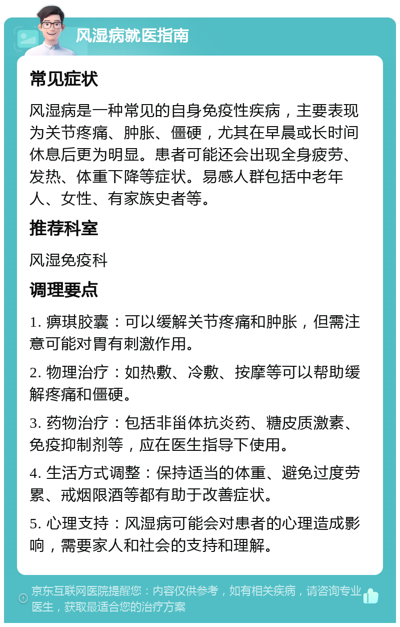 风湿病就医指南 常见症状 风湿病是一种常见的自身免疫性疾病，主要表现为关节疼痛、肿胀、僵硬，尤其在早晨或长时间休息后更为明显。患者可能还会出现全身疲劳、发热、体重下降等症状。易感人群包括中老年人、女性、有家族史者等。 推荐科室 风湿免疫科 调理要点 1. 痹琪胶囊：可以缓解关节疼痛和肿胀，但需注意可能对胃有刺激作用。 2. 物理治疗：如热敷、冷敷、按摩等可以帮助缓解疼痛和僵硬。 3. 药物治疗：包括非甾体抗炎药、糖皮质激素、免疫抑制剂等，应在医生指导下使用。 4. 生活方式调整：保持适当的体重、避免过度劳累、戒烟限酒等都有助于改善症状。 5. 心理支持：风湿病可能会对患者的心理造成影响，需要家人和社会的支持和理解。