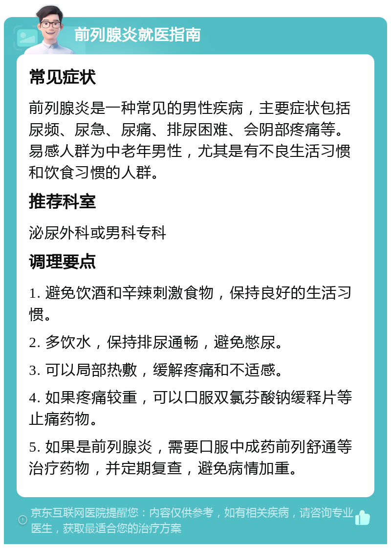 前列腺炎就医指南 常见症状 前列腺炎是一种常见的男性疾病，主要症状包括尿频、尿急、尿痛、排尿困难、会阴部疼痛等。易感人群为中老年男性，尤其是有不良生活习惯和饮食习惯的人群。 推荐科室 泌尿外科或男科专科 调理要点 1. 避免饮酒和辛辣刺激食物，保持良好的生活习惯。 2. 多饮水，保持排尿通畅，避免憋尿。 3. 可以局部热敷，缓解疼痛和不适感。 4. 如果疼痛较重，可以口服双氯芬酸钠缓释片等止痛药物。 5. 如果是前列腺炎，需要口服中成药前列舒通等治疗药物，并定期复查，避免病情加重。