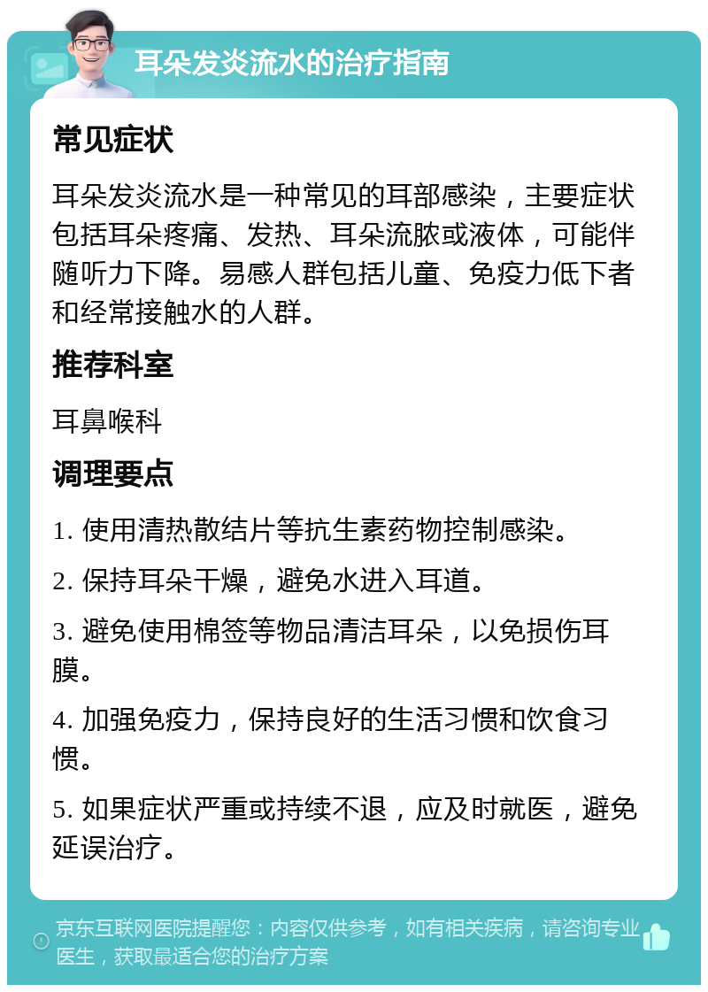 耳朵发炎流水的治疗指南 常见症状 耳朵发炎流水是一种常见的耳部感染，主要症状包括耳朵疼痛、发热、耳朵流脓或液体，可能伴随听力下降。易感人群包括儿童、免疫力低下者和经常接触水的人群。 推荐科室 耳鼻喉科 调理要点 1. 使用清热散结片等抗生素药物控制感染。 2. 保持耳朵干燥，避免水进入耳道。 3. 避免使用棉签等物品清洁耳朵，以免损伤耳膜。 4. 加强免疫力，保持良好的生活习惯和饮食习惯。 5. 如果症状严重或持续不退，应及时就医，避免延误治疗。