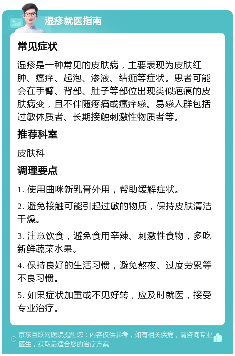 湿疹就医指南 常见症状 湿疹是一种常见的皮肤病，主要表现为皮肤红肿、瘙痒、起泡、渗液、结痂等症状。患者可能会在手臂、背部、肚子等部位出现类似疤痕的皮肤病变，且不伴随疼痛或瘙痒感。易感人群包括过敏体质者、长期接触刺激性物质者等。 推荐科室 皮肤科 调理要点 1. 使用曲咪新乳膏外用，帮助缓解症状。 2. 避免接触可能引起过敏的物质，保持皮肤清洁干燥。 3. 注意饮食，避免食用辛辣、刺激性食物，多吃新鲜蔬菜水果。 4. 保持良好的生活习惯，避免熬夜、过度劳累等不良习惯。 5. 如果症状加重或不见好转，应及时就医，接受专业治疗。