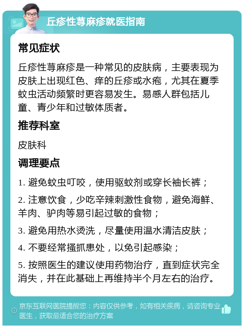 丘疹性荨麻疹就医指南 常见症状 丘疹性荨麻疹是一种常见的皮肤病，主要表现为皮肤上出现红色、痒的丘疹或水疱，尤其在夏季蚊虫活动频繁时更容易发生。易感人群包括儿童、青少年和过敏体质者。 推荐科室 皮肤科 调理要点 1. 避免蚊虫叮咬，使用驱蚊剂或穿长袖长裤； 2. 注意饮食，少吃辛辣刺激性食物，避免海鲜、羊肉、驴肉等易引起过敏的食物； 3. 避免用热水烫洗，尽量使用温水清洁皮肤； 4. 不要经常搔抓患处，以免引起感染； 5. 按照医生的建议使用药物治疗，直到症状完全消失，并在此基础上再维持半个月左右的治疗。