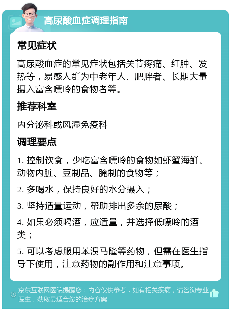 高尿酸血症调理指南 常见症状 高尿酸血症的常见症状包括关节疼痛、红肿、发热等，易感人群为中老年人、肥胖者、长期大量摄入富含嘌呤的食物者等。 推荐科室 内分泌科或风湿免疫科 调理要点 1. 控制饮食，少吃富含嘌呤的食物如虾蟹海鲜、动物内脏、豆制品、腌制的食物等； 2. 多喝水，保持良好的水分摄入； 3. 坚持适量运动，帮助排出多余的尿酸； 4. 如果必须喝酒，应适量，并选择低嘌呤的酒类； 5. 可以考虑服用苯溴马隆等药物，但需在医生指导下使用，注意药物的副作用和注意事项。