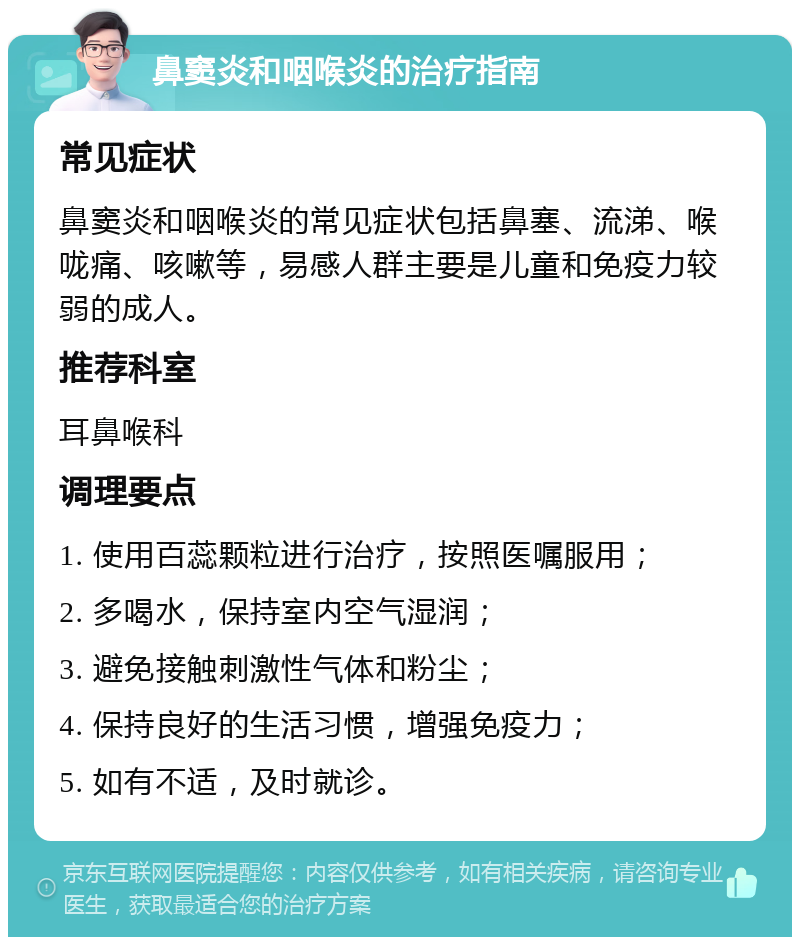 鼻窦炎和咽喉炎的治疗指南 常见症状 鼻窦炎和咽喉炎的常见症状包括鼻塞、流涕、喉咙痛、咳嗽等，易感人群主要是儿童和免疫力较弱的成人。 推荐科室 耳鼻喉科 调理要点 1. 使用百蕊颗粒进行治疗，按照医嘱服用； 2. 多喝水，保持室内空气湿润； 3. 避免接触刺激性气体和粉尘； 4. 保持良好的生活习惯，增强免疫力； 5. 如有不适，及时就诊。