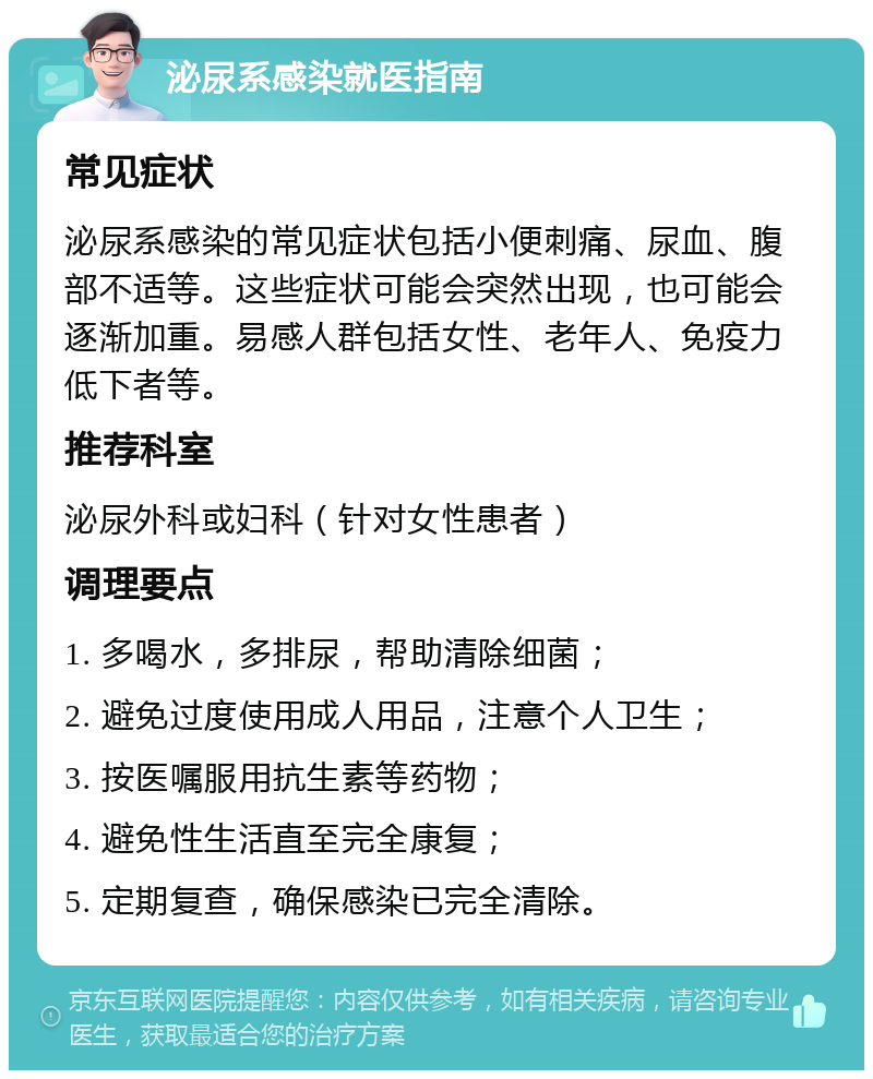 泌尿系感染就医指南 常见症状 泌尿系感染的常见症状包括小便刺痛、尿血、腹部不适等。这些症状可能会突然出现，也可能会逐渐加重。易感人群包括女性、老年人、免疫力低下者等。 推荐科室 泌尿外科或妇科（针对女性患者） 调理要点 1. 多喝水，多排尿，帮助清除细菌； 2. 避免过度使用成人用品，注意个人卫生； 3. 按医嘱服用抗生素等药物； 4. 避免性生活直至完全康复； 5. 定期复查，确保感染已完全清除。