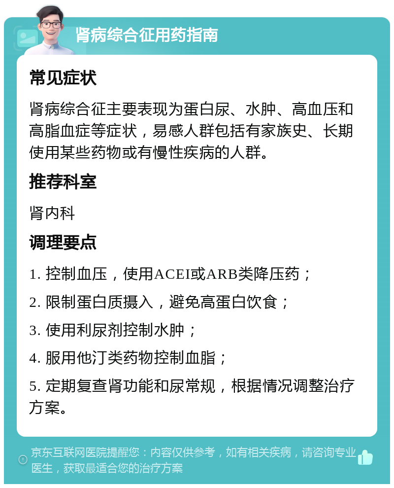 肾病综合征用药指南 常见症状 肾病综合征主要表现为蛋白尿、水肿、高血压和高脂血症等症状，易感人群包括有家族史、长期使用某些药物或有慢性疾病的人群。 推荐科室 肾内科 调理要点 1. 控制血压，使用ACEI或ARB类降压药； 2. 限制蛋白质摄入，避免高蛋白饮食； 3. 使用利尿剂控制水肿； 4. 服用他汀类药物控制血脂； 5. 定期复查肾功能和尿常规，根据情况调整治疗方案。