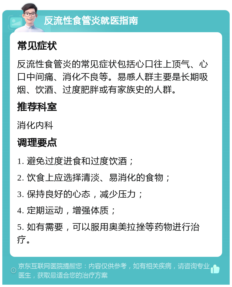 反流性食管炎就医指南 常见症状 反流性食管炎的常见症状包括心口往上顶气、心口中间痛、消化不良等。易感人群主要是长期吸烟、饮酒、过度肥胖或有家族史的人群。 推荐科室 消化内科 调理要点 1. 避免过度进食和过度饮酒； 2. 饮食上应选择清淡、易消化的食物； 3. 保持良好的心态，减少压力； 4. 定期运动，增强体质； 5. 如有需要，可以服用奥美拉挫等药物进行治疗。