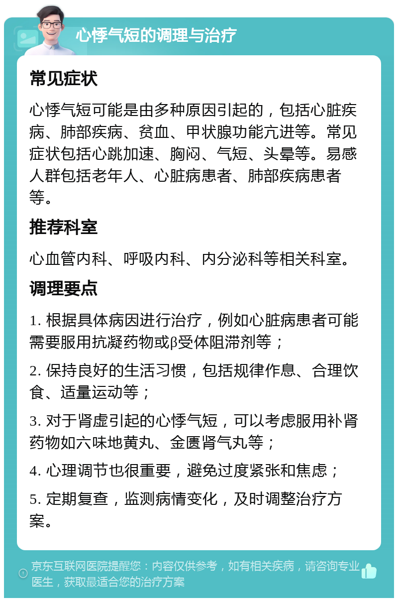 心悸气短的调理与治疗 常见症状 心悸气短可能是由多种原因引起的，包括心脏疾病、肺部疾病、贫血、甲状腺功能亢进等。常见症状包括心跳加速、胸闷、气短、头晕等。易感人群包括老年人、心脏病患者、肺部疾病患者等。 推荐科室 心血管内科、呼吸内科、内分泌科等相关科室。 调理要点 1. 根据具体病因进行治疗，例如心脏病患者可能需要服用抗凝药物或β受体阻滞剂等； 2. 保持良好的生活习惯，包括规律作息、合理饮食、适量运动等； 3. 对于肾虚引起的心悸气短，可以考虑服用补肾药物如六味地黄丸、金匮肾气丸等； 4. 心理调节也很重要，避免过度紧张和焦虑； 5. 定期复查，监测病情变化，及时调整治疗方案。