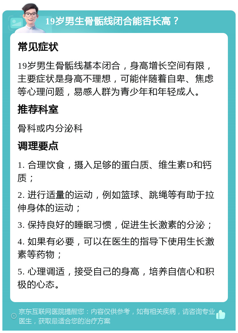 19岁男生骨骺线闭合能否长高？ 常见症状 19岁男生骨骺线基本闭合，身高增长空间有限，主要症状是身高不理想，可能伴随着自卑、焦虑等心理问题，易感人群为青少年和年轻成人。 推荐科室 骨科或内分泌科 调理要点 1. 合理饮食，摄入足够的蛋白质、维生素D和钙质； 2. 进行适量的运动，例如篮球、跳绳等有助于拉伸身体的运动； 3. 保持良好的睡眠习惯，促进生长激素的分泌； 4. 如果有必要，可以在医生的指导下使用生长激素等药物； 5. 心理调适，接受自己的身高，培养自信心和积极的心态。