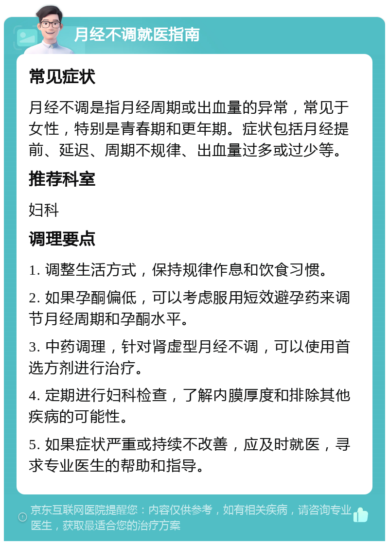 月经不调就医指南 常见症状 月经不调是指月经周期或出血量的异常，常见于女性，特别是青春期和更年期。症状包括月经提前、延迟、周期不规律、出血量过多或过少等。 推荐科室 妇科 调理要点 1. 调整生活方式，保持规律作息和饮食习惯。 2. 如果孕酮偏低，可以考虑服用短效避孕药来调节月经周期和孕酮水平。 3. 中药调理，针对肾虚型月经不调，可以使用首选方剂进行治疗。 4. 定期进行妇科检查，了解内膜厚度和排除其他疾病的可能性。 5. 如果症状严重或持续不改善，应及时就医，寻求专业医生的帮助和指导。