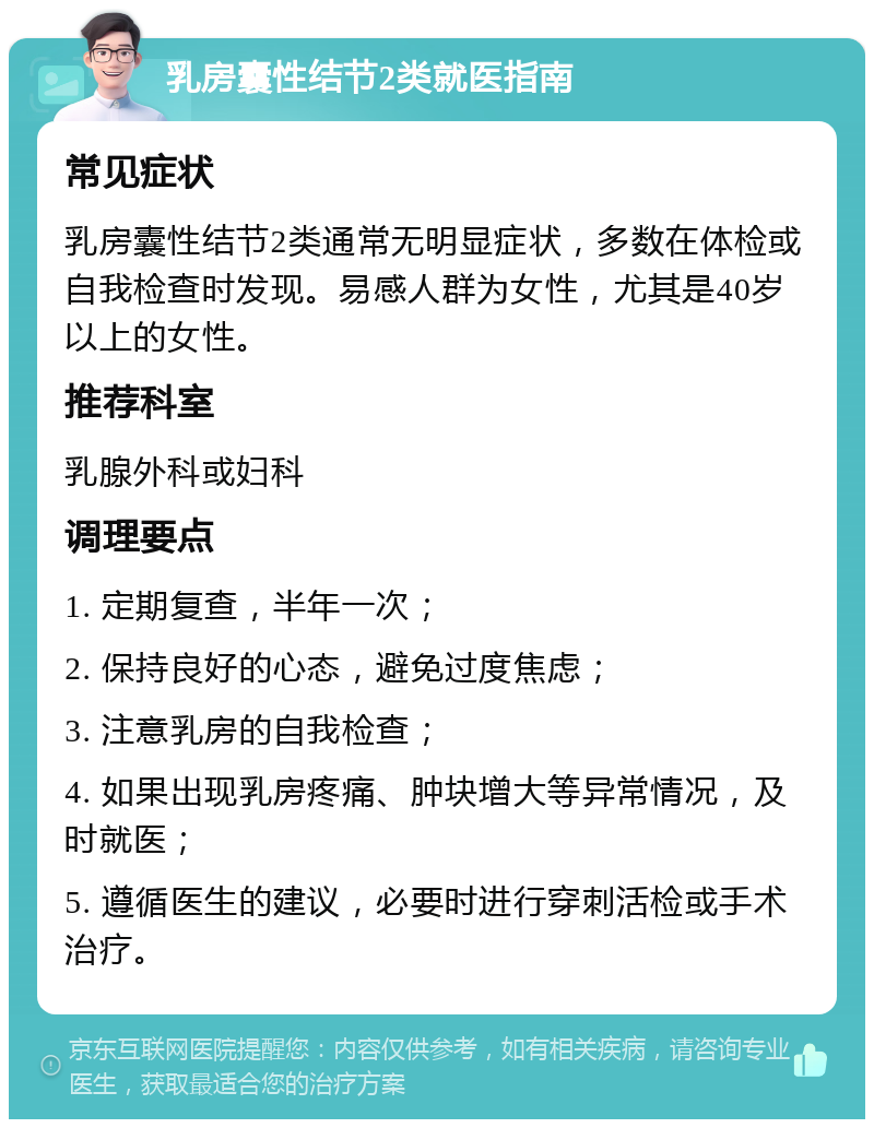 乳房囊性结节2类就医指南 常见症状 乳房囊性结节2类通常无明显症状，多数在体检或自我检查时发现。易感人群为女性，尤其是40岁以上的女性。 推荐科室 乳腺外科或妇科 调理要点 1. 定期复查，半年一次； 2. 保持良好的心态，避免过度焦虑； 3. 注意乳房的自我检查； 4. 如果出现乳房疼痛、肿块增大等异常情况，及时就医； 5. 遵循医生的建议，必要时进行穿刺活检或手术治疗。