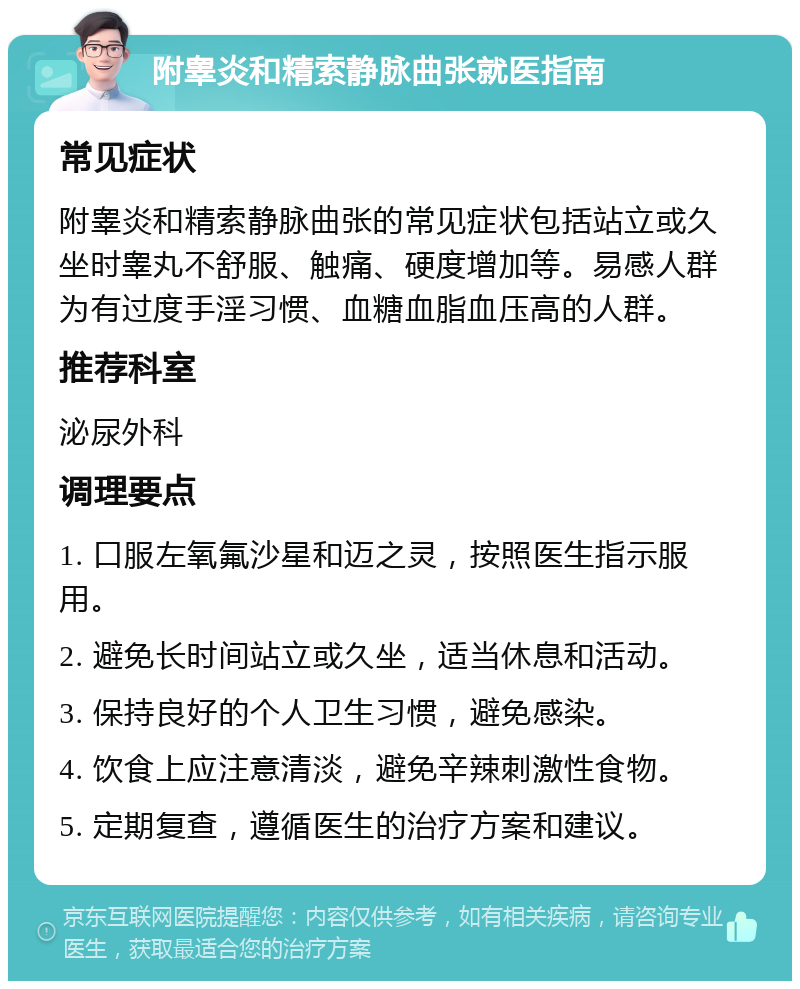 附睾炎和精索静脉曲张就医指南 常见症状 附睾炎和精索静脉曲张的常见症状包括站立或久坐时睾丸不舒服、触痛、硬度增加等。易感人群为有过度手淫习惯、血糖血脂血压高的人群。 推荐科室 泌尿外科 调理要点 1. 口服左氧氟沙星和迈之灵，按照医生指示服用。 2. 避免长时间站立或久坐，适当休息和活动。 3. 保持良好的个人卫生习惯，避免感染。 4. 饮食上应注意清淡，避免辛辣刺激性食物。 5. 定期复查，遵循医生的治疗方案和建议。