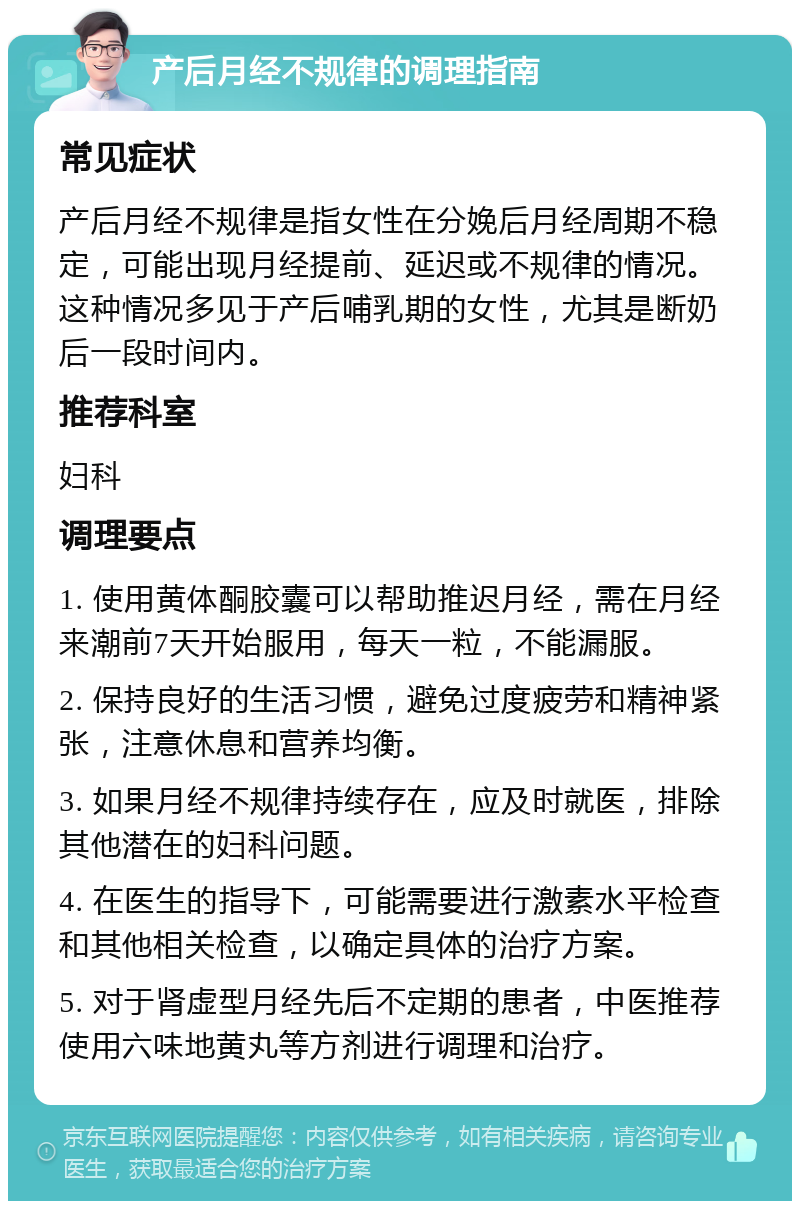 产后月经不规律的调理指南 常见症状 产后月经不规律是指女性在分娩后月经周期不稳定，可能出现月经提前、延迟或不规律的情况。这种情况多见于产后哺乳期的女性，尤其是断奶后一段时间内。 推荐科室 妇科 调理要点 1. 使用黄体酮胶囊可以帮助推迟月经，需在月经来潮前7天开始服用，每天一粒，不能漏服。 2. 保持良好的生活习惯，避免过度疲劳和精神紧张，注意休息和营养均衡。 3. 如果月经不规律持续存在，应及时就医，排除其他潜在的妇科问题。 4. 在医生的指导下，可能需要进行激素水平检查和其他相关检查，以确定具体的治疗方案。 5. 对于肾虚型月经先后不定期的患者，中医推荐使用六味地黄丸等方剂进行调理和治疗。