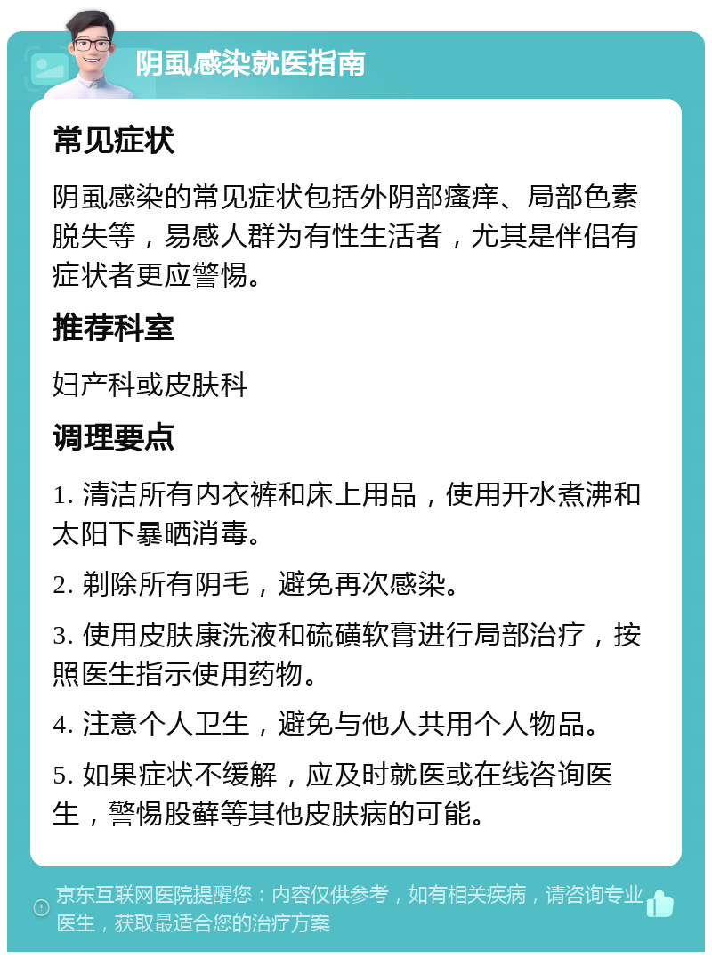 阴虱感染就医指南 常见症状 阴虱感染的常见症状包括外阴部瘙痒、局部色素脱失等，易感人群为有性生活者，尤其是伴侣有症状者更应警惕。 推荐科室 妇产科或皮肤科 调理要点 1. 清洁所有内衣裤和床上用品，使用开水煮沸和太阳下暴晒消毒。 2. 剃除所有阴毛，避免再次感染。 3. 使用皮肤康洗液和硫磺软膏进行局部治疗，按照医生指示使用药物。 4. 注意个人卫生，避免与他人共用个人物品。 5. 如果症状不缓解，应及时就医或在线咨询医生，警惕股藓等其他皮肤病的可能。