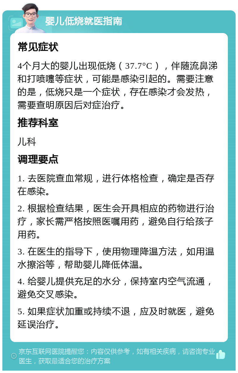 婴儿低烧就医指南 常见症状 4个月大的婴儿出现低烧（37.7°C），伴随流鼻涕和打喷嚏等症状，可能是感染引起的。需要注意的是，低烧只是一个症状，存在感染才会发热，需要查明原因后对症治疗。 推荐科室 儿科 调理要点 1. 去医院查血常规，进行体格检查，确定是否存在感染。 2. 根据检查结果，医生会开具相应的药物进行治疗，家长需严格按照医嘱用药，避免自行给孩子用药。 3. 在医生的指导下，使用物理降温方法，如用温水擦浴等，帮助婴儿降低体温。 4. 给婴儿提供充足的水分，保持室内空气流通，避免交叉感染。 5. 如果症状加重或持续不退，应及时就医，避免延误治疗。