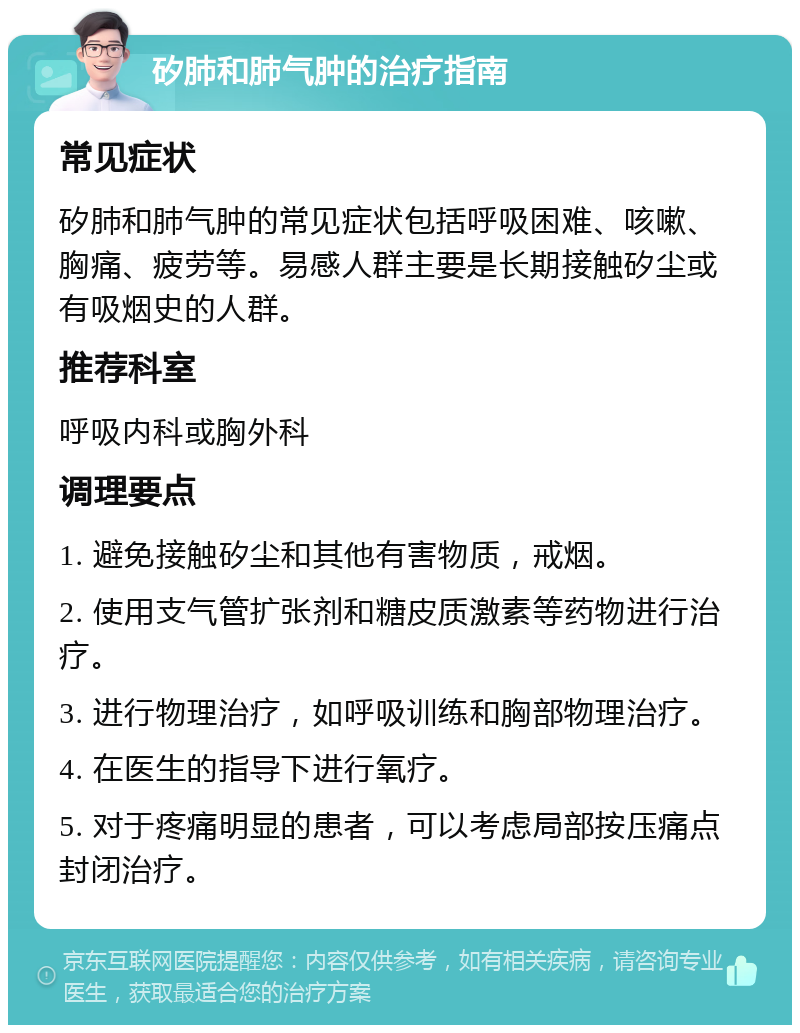 矽肺和肺气肿的治疗指南 常见症状 矽肺和肺气肿的常见症状包括呼吸困难、咳嗽、胸痛、疲劳等。易感人群主要是长期接触矽尘或有吸烟史的人群。 推荐科室 呼吸内科或胸外科 调理要点 1. 避免接触矽尘和其他有害物质，戒烟。 2. 使用支气管扩张剂和糖皮质激素等药物进行治疗。 3. 进行物理治疗，如呼吸训练和胸部物理治疗。 4. 在医生的指导下进行氧疗。 5. 对于疼痛明显的患者，可以考虑局部按压痛点封闭治疗。