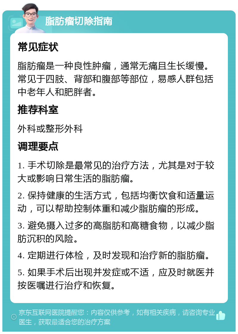 脂肪瘤切除指南 常见症状 脂肪瘤是一种良性肿瘤，通常无痛且生长缓慢。常见于四肢、背部和腹部等部位，易感人群包括中老年人和肥胖者。 推荐科室 外科或整形外科 调理要点 1. 手术切除是最常见的治疗方法，尤其是对于较大或影响日常生活的脂肪瘤。 2. 保持健康的生活方式，包括均衡饮食和适量运动，可以帮助控制体重和减少脂肪瘤的形成。 3. 避免摄入过多的高脂肪和高糖食物，以减少脂肪沉积的风险。 4. 定期进行体检，及时发现和治疗新的脂肪瘤。 5. 如果手术后出现并发症或不适，应及时就医并按医嘱进行治疗和恢复。