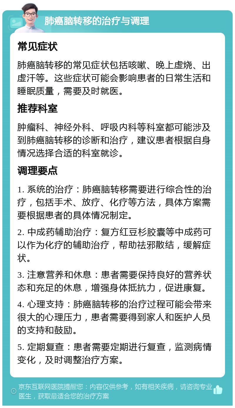 肺癌脑转移的治疗与调理 常见症状 肺癌脑转移的常见症状包括咳嗽、晚上虚烧、出虚汗等。这些症状可能会影响患者的日常生活和睡眠质量，需要及时就医。 推荐科室 肿瘤科、神经外科、呼吸内科等科室都可能涉及到肺癌脑转移的诊断和治疗，建议患者根据自身情况选择合适的科室就诊。 调理要点 1. 系统的治疗：肺癌脑转移需要进行综合性的治疗，包括手术、放疗、化疗等方法，具体方案需要根据患者的具体情况制定。 2. 中成药辅助治疗：复方红豆杉胶囊等中成药可以作为化疗的辅助治疗，帮助祛邪散结，缓解症状。 3. 注意营养和休息：患者需要保持良好的营养状态和充足的休息，增强身体抵抗力，促进康复。 4. 心理支持：肺癌脑转移的治疗过程可能会带来很大的心理压力，患者需要得到家人和医护人员的支持和鼓励。 5. 定期复查：患者需要定期进行复查，监测病情变化，及时调整治疗方案。