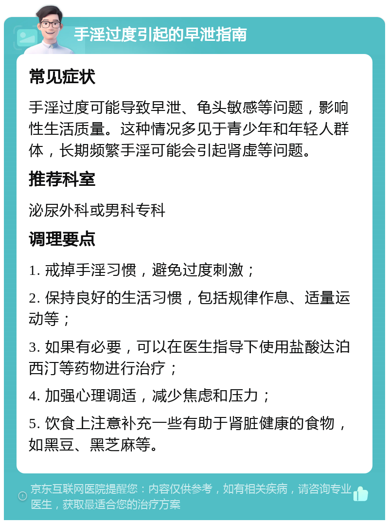 手淫过度引起的早泄指南 常见症状 手淫过度可能导致早泄、龟头敏感等问题，影响性生活质量。这种情况多见于青少年和年轻人群体，长期频繁手淫可能会引起肾虚等问题。 推荐科室 泌尿外科或男科专科 调理要点 1. 戒掉手淫习惯，避免过度刺激； 2. 保持良好的生活习惯，包括规律作息、适量运动等； 3. 如果有必要，可以在医生指导下使用盐酸达泊西汀等药物进行治疗； 4. 加强心理调适，减少焦虑和压力； 5. 饮食上注意补充一些有助于肾脏健康的食物，如黑豆、黑芝麻等。