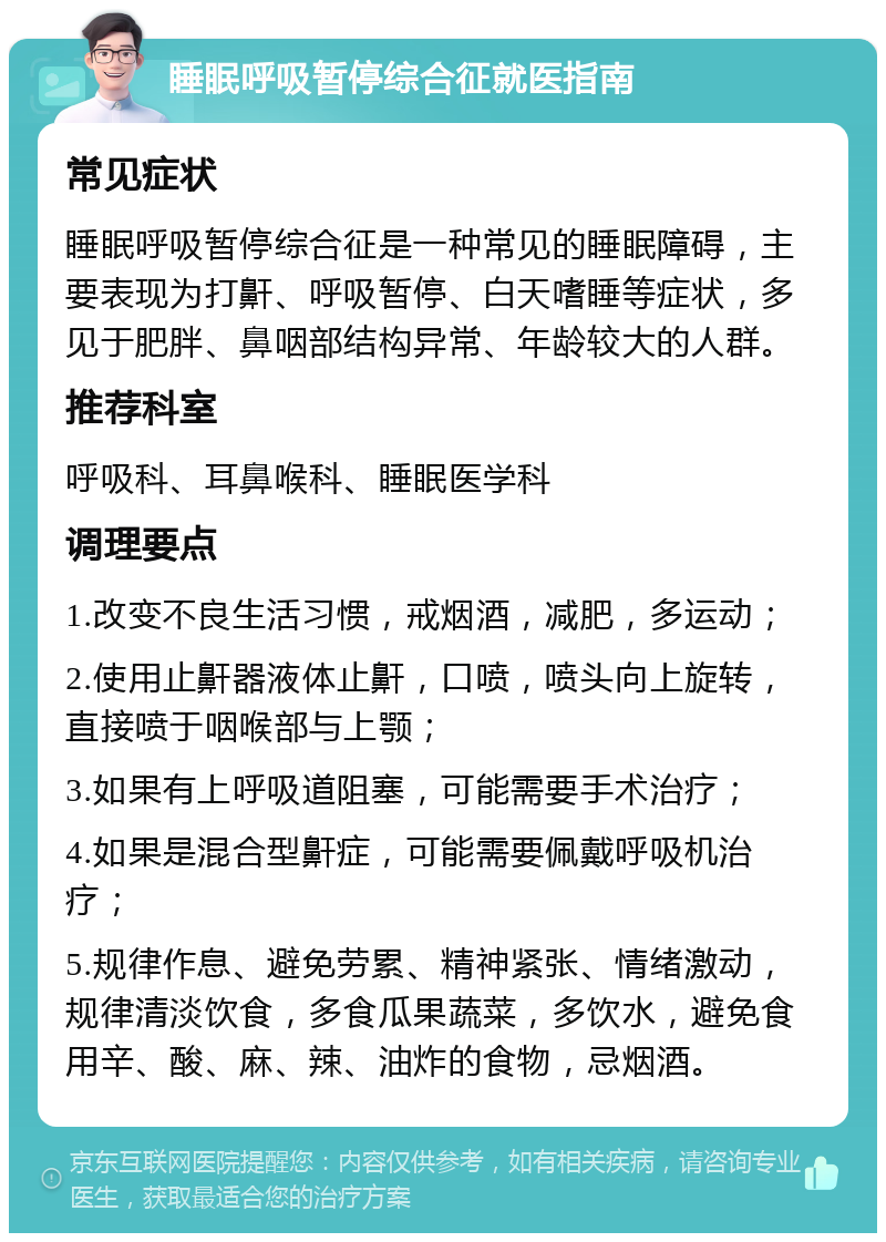 睡眠呼吸暂停综合征就医指南 常见症状 睡眠呼吸暂停综合征是一种常见的睡眠障碍，主要表现为打鼾、呼吸暂停、白天嗜睡等症状，多见于肥胖、鼻咽部结构异常、年龄较大的人群。 推荐科室 呼吸科、耳鼻喉科、睡眠医学科 调理要点 1.改变不良生活习惯，戒烟酒，减肥，多运动； 2.使用止鼾器液体止鼾，口喷，喷头向上旋转，直接喷于咽喉部与上颚； 3.如果有上呼吸道阻塞，可能需要手术治疗； 4.如果是混合型鼾症，可能需要佩戴呼吸机治疗； 5.规律作息、避免劳累、精神紧张、情绪激动，规律清淡饮食，多食瓜果蔬菜，多饮水，避免食用辛、酸、麻、辣、油炸的食物，忌烟酒。