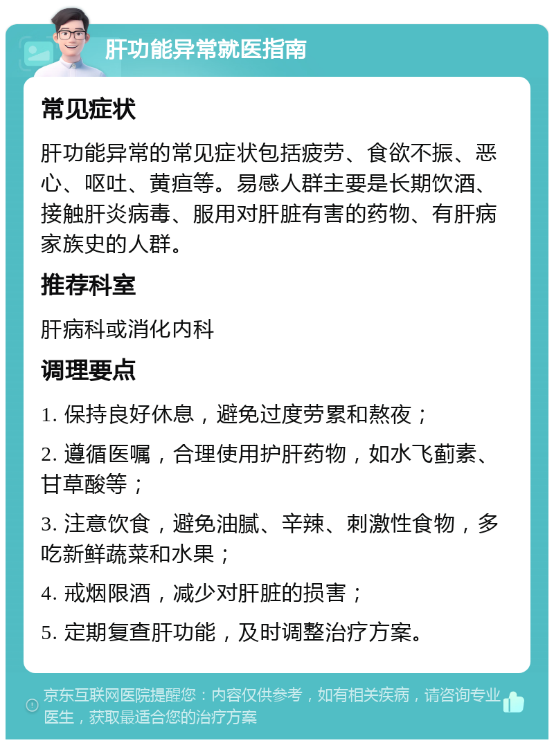 肝功能异常就医指南 常见症状 肝功能异常的常见症状包括疲劳、食欲不振、恶心、呕吐、黄疸等。易感人群主要是长期饮酒、接触肝炎病毒、服用对肝脏有害的药物、有肝病家族史的人群。 推荐科室 肝病科或消化内科 调理要点 1. 保持良好休息，避免过度劳累和熬夜； 2. 遵循医嘱，合理使用护肝药物，如水飞蓟素、甘草酸等； 3. 注意饮食，避免油腻、辛辣、刺激性食物，多吃新鲜蔬菜和水果； 4. 戒烟限酒，减少对肝脏的损害； 5. 定期复查肝功能，及时调整治疗方案。