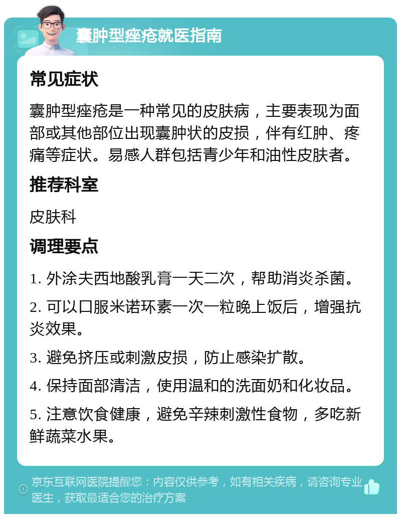 囊肿型痤疮就医指南 常见症状 囊肿型痤疮是一种常见的皮肤病，主要表现为面部或其他部位出现囊肿状的皮损，伴有红肿、疼痛等症状。易感人群包括青少年和油性皮肤者。 推荐科室 皮肤科 调理要点 1. 外涂夫西地酸乳膏一天二次，帮助消炎杀菌。 2. 可以口服米诺环素一次一粒晚上饭后，增强抗炎效果。 3. 避免挤压或刺激皮损，防止感染扩散。 4. 保持面部清洁，使用温和的洗面奶和化妆品。 5. 注意饮食健康，避免辛辣刺激性食物，多吃新鲜蔬菜水果。