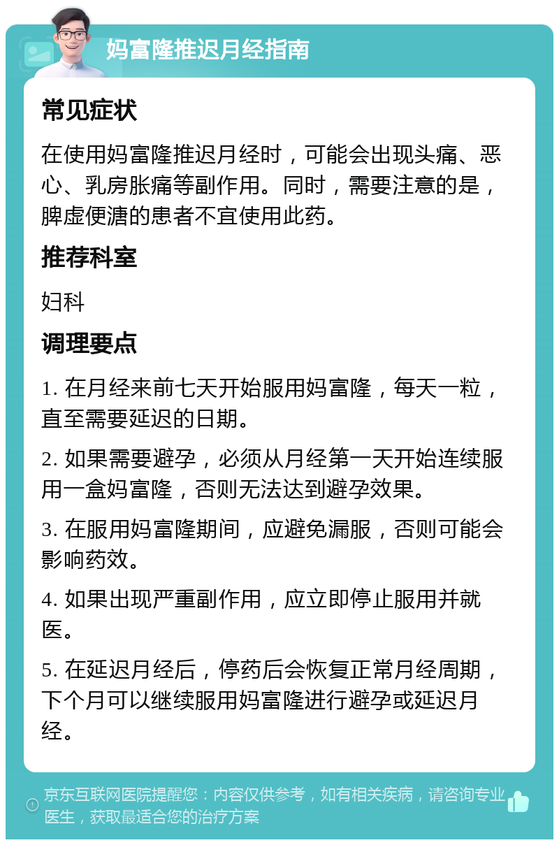 妈富隆推迟月经指南 常见症状 在使用妈富隆推迟月经时，可能会出现头痛、恶心、乳房胀痛等副作用。同时，需要注意的是，脾虚便溏的患者不宜使用此药。 推荐科室 妇科 调理要点 1. 在月经来前七天开始服用妈富隆，每天一粒，直至需要延迟的日期。 2. 如果需要避孕，必须从月经第一天开始连续服用一盒妈富隆，否则无法达到避孕效果。 3. 在服用妈富隆期间，应避免漏服，否则可能会影响药效。 4. 如果出现严重副作用，应立即停止服用并就医。 5. 在延迟月经后，停药后会恢复正常月经周期，下个月可以继续服用妈富隆进行避孕或延迟月经。