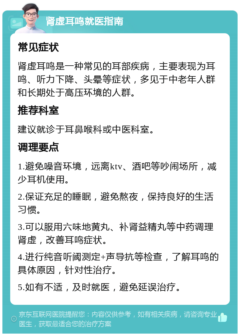 肾虚耳鸣就医指南 常见症状 肾虚耳鸣是一种常见的耳部疾病，主要表现为耳鸣、听力下降、头晕等症状，多见于中老年人群和长期处于高压环境的人群。 推荐科室 建议就诊于耳鼻喉科或中医科室。 调理要点 1.避免噪音环境，远离ktv、酒吧等吵闹场所，减少耳机使用。 2.保证充足的睡眠，避免熬夜，保持良好的生活习惯。 3.可以服用六味地黄丸、补肾益精丸等中药调理肾虚，改善耳鸣症状。 4.进行纯音听阈测定+声导抗等检查，了解耳鸣的具体原因，针对性治疗。 5.如有不适，及时就医，避免延误治疗。