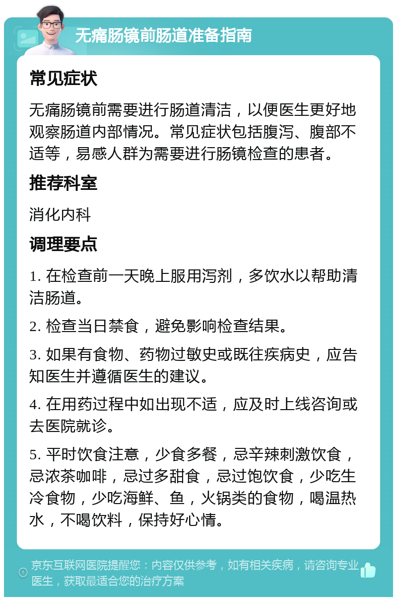 无痛肠镜前肠道准备指南 常见症状 无痛肠镜前需要进行肠道清洁，以便医生更好地观察肠道内部情况。常见症状包括腹泻、腹部不适等，易感人群为需要进行肠镜检查的患者。 推荐科室 消化内科 调理要点 1. 在检查前一天晚上服用泻剂，多饮水以帮助清洁肠道。 2. 检查当日禁食，避免影响检查结果。 3. 如果有食物、药物过敏史或既往疾病史，应告知医生并遵循医生的建议。 4. 在用药过程中如出现不适，应及时上线咨询或去医院就诊。 5. 平时饮食注意，少食多餐，忌辛辣刺激饮食，忌浓茶咖啡，忌过多甜食，忌过饱饮食，少吃生冷食物，少吃海鲜、鱼，火锅类的食物，喝温热水，不喝饮料，保持好心情。