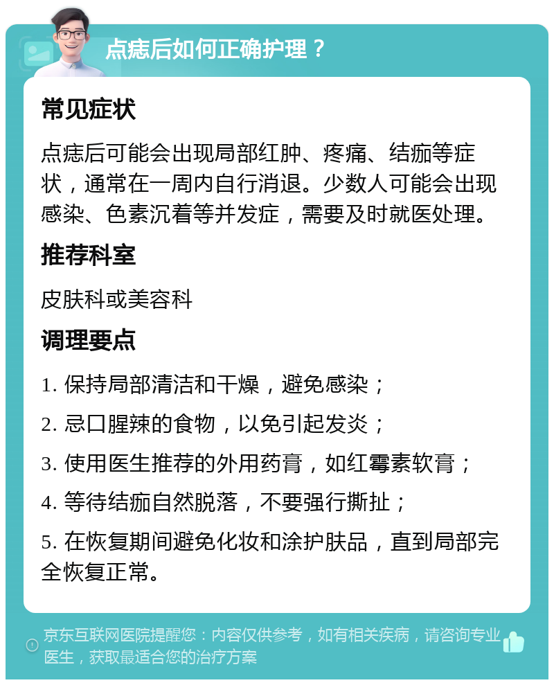 点痣后如何正确护理？ 常见症状 点痣后可能会出现局部红肿、疼痛、结痂等症状，通常在一周内自行消退。少数人可能会出现感染、色素沉着等并发症，需要及时就医处理。 推荐科室 皮肤科或美容科 调理要点 1. 保持局部清洁和干燥，避免感染； 2. 忌口腥辣的食物，以免引起发炎； 3. 使用医生推荐的外用药膏，如红霉素软膏； 4. 等待结痂自然脱落，不要强行撕扯； 5. 在恢复期间避免化妆和涂护肤品，直到局部完全恢复正常。