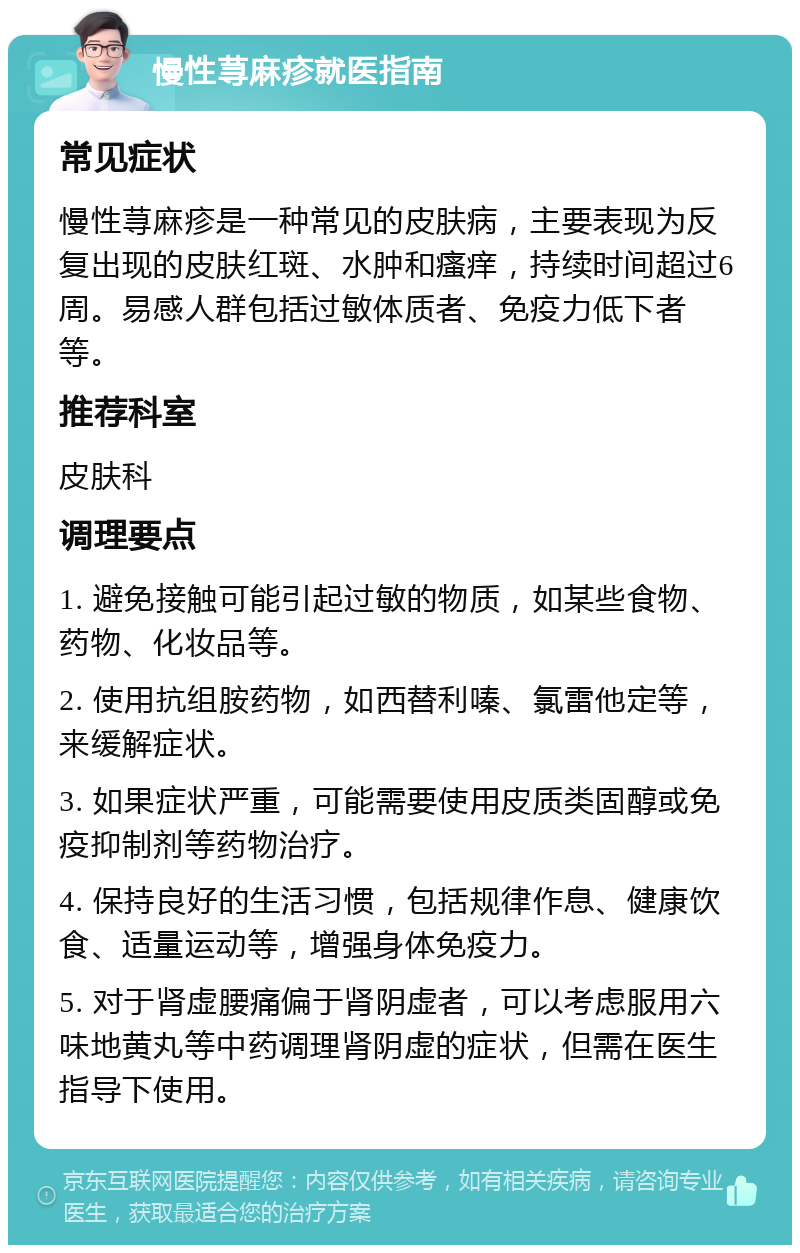 慢性荨麻疹就医指南 常见症状 慢性荨麻疹是一种常见的皮肤病，主要表现为反复出现的皮肤红斑、水肿和瘙痒，持续时间超过6周。易感人群包括过敏体质者、免疫力低下者等。 推荐科室 皮肤科 调理要点 1. 避免接触可能引起过敏的物质，如某些食物、药物、化妆品等。 2. 使用抗组胺药物，如西替利嗪、氯雷他定等，来缓解症状。 3. 如果症状严重，可能需要使用皮质类固醇或免疫抑制剂等药物治疗。 4. 保持良好的生活习惯，包括规律作息、健康饮食、适量运动等，增强身体免疫力。 5. 对于肾虚腰痛偏于肾阴虚者，可以考虑服用六味地黄丸等中药调理肾阴虚的症状，但需在医生指导下使用。