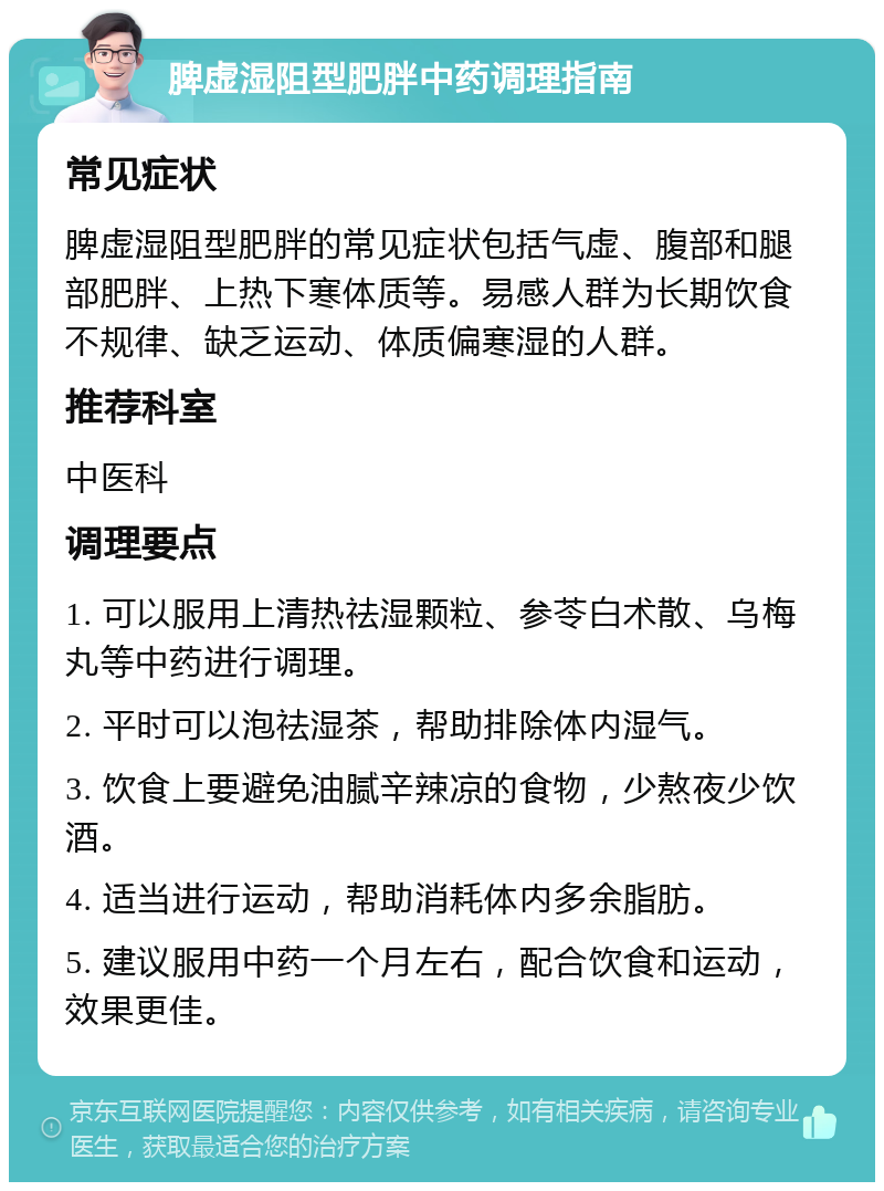 脾虚湿阻型肥胖中药调理指南 常见症状 脾虚湿阻型肥胖的常见症状包括气虚、腹部和腿部肥胖、上热下寒体质等。易感人群为长期饮食不规律、缺乏运动、体质偏寒湿的人群。 推荐科室 中医科 调理要点 1. 可以服用上清热祛湿颗粒、参苓白术散、乌梅丸等中药进行调理。 2. 平时可以泡祛湿茶，帮助排除体内湿气。 3. 饮食上要避免油腻辛辣凉的食物，少熬夜少饮酒。 4. 适当进行运动，帮助消耗体内多余脂肪。 5. 建议服用中药一个月左右，配合饮食和运动，效果更佳。