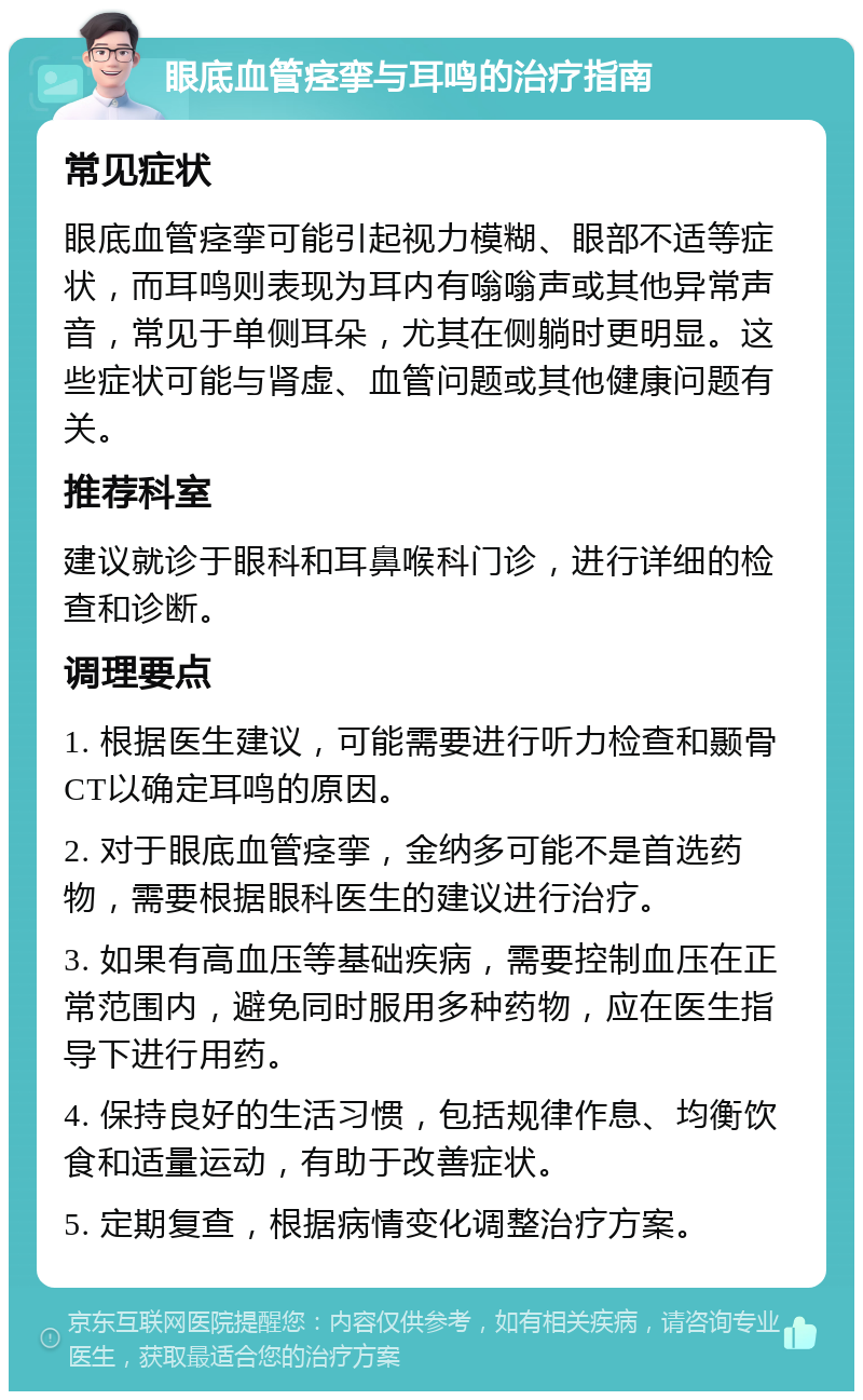 眼底血管痉挛与耳鸣的治疗指南 常见症状 眼底血管痉挛可能引起视力模糊、眼部不适等症状，而耳鸣则表现为耳内有嗡嗡声或其他异常声音，常见于单侧耳朵，尤其在侧躺时更明显。这些症状可能与肾虚、血管问题或其他健康问题有关。 推荐科室 建议就诊于眼科和耳鼻喉科门诊，进行详细的检查和诊断。 调理要点 1. 根据医生建议，可能需要进行听力检查和颞骨CT以确定耳鸣的原因。 2. 对于眼底血管痉挛，金纳多可能不是首选药物，需要根据眼科医生的建议进行治疗。 3. 如果有高血压等基础疾病，需要控制血压在正常范围内，避免同时服用多种药物，应在医生指导下进行用药。 4. 保持良好的生活习惯，包括规律作息、均衡饮食和适量运动，有助于改善症状。 5. 定期复查，根据病情变化调整治疗方案。