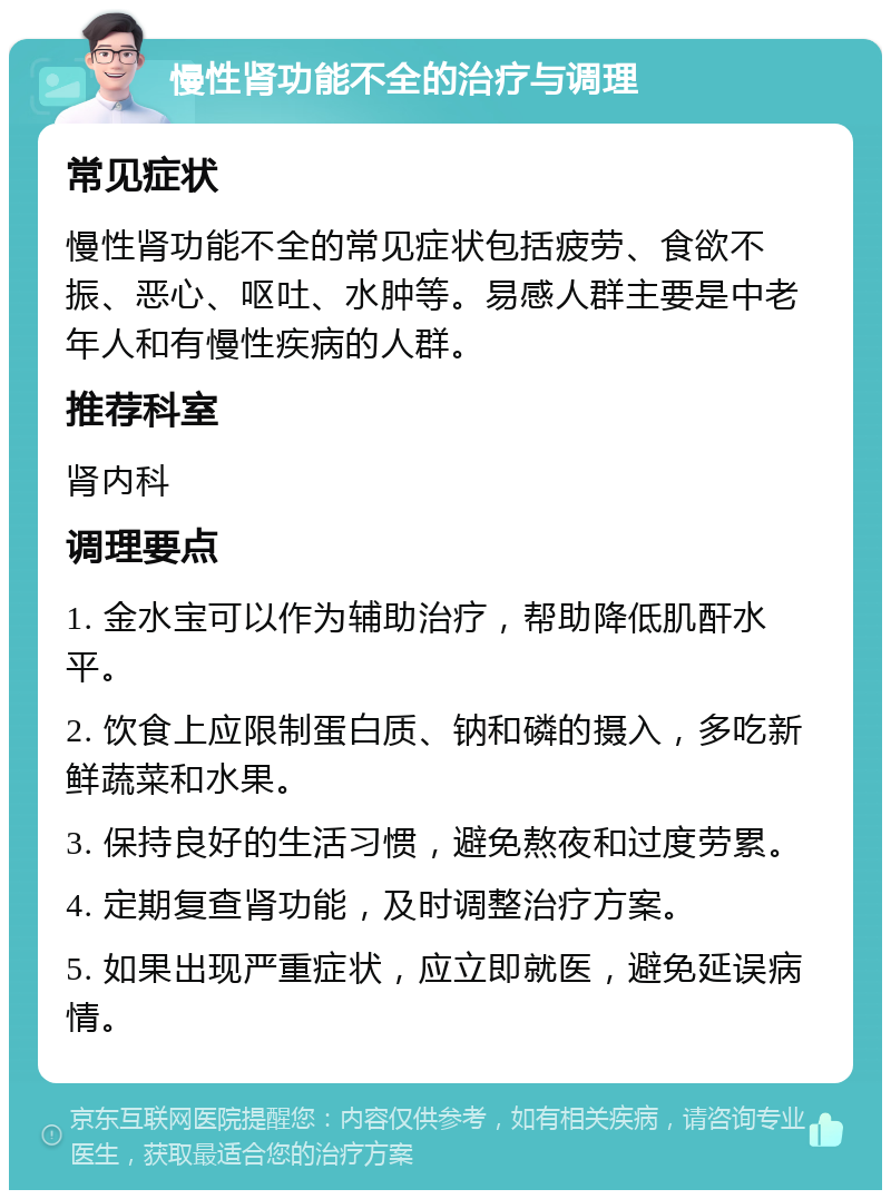 慢性肾功能不全的治疗与调理 常见症状 慢性肾功能不全的常见症状包括疲劳、食欲不振、恶心、呕吐、水肿等。易感人群主要是中老年人和有慢性疾病的人群。 推荐科室 肾内科 调理要点 1. 金水宝可以作为辅助治疗，帮助降低肌酐水平。 2. 饮食上应限制蛋白质、钠和磷的摄入，多吃新鲜蔬菜和水果。 3. 保持良好的生活习惯，避免熬夜和过度劳累。 4. 定期复查肾功能，及时调整治疗方案。 5. 如果出现严重症状，应立即就医，避免延误病情。