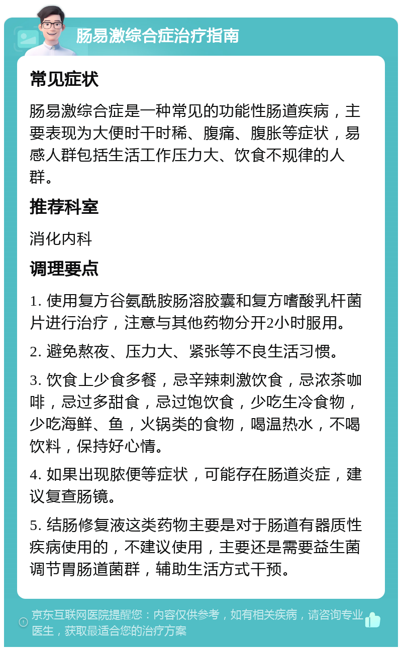 肠易激综合症治疗指南 常见症状 肠易激综合症是一种常见的功能性肠道疾病，主要表现为大便时干时稀、腹痛、腹胀等症状，易感人群包括生活工作压力大、饮食不规律的人群。 推荐科室 消化内科 调理要点 1. 使用复方谷氨酰胺肠溶胶囊和复方嗜酸乳杆菌片进行治疗，注意与其他药物分开2小时服用。 2. 避免熬夜、压力大、紧张等不良生活习惯。 3. 饮食上少食多餐，忌辛辣刺激饮食，忌浓茶咖啡，忌过多甜食，忌过饱饮食，少吃生冷食物，少吃海鲜、鱼，火锅类的食物，喝温热水，不喝饮料，保持好心情。 4. 如果出现脓便等症状，可能存在肠道炎症，建议复查肠镜。 5. 结肠修复液这类药物主要是对于肠道有器质性疾病使用的，不建议使用，主要还是需要益生菌调节胃肠道菌群，辅助生活方式干预。