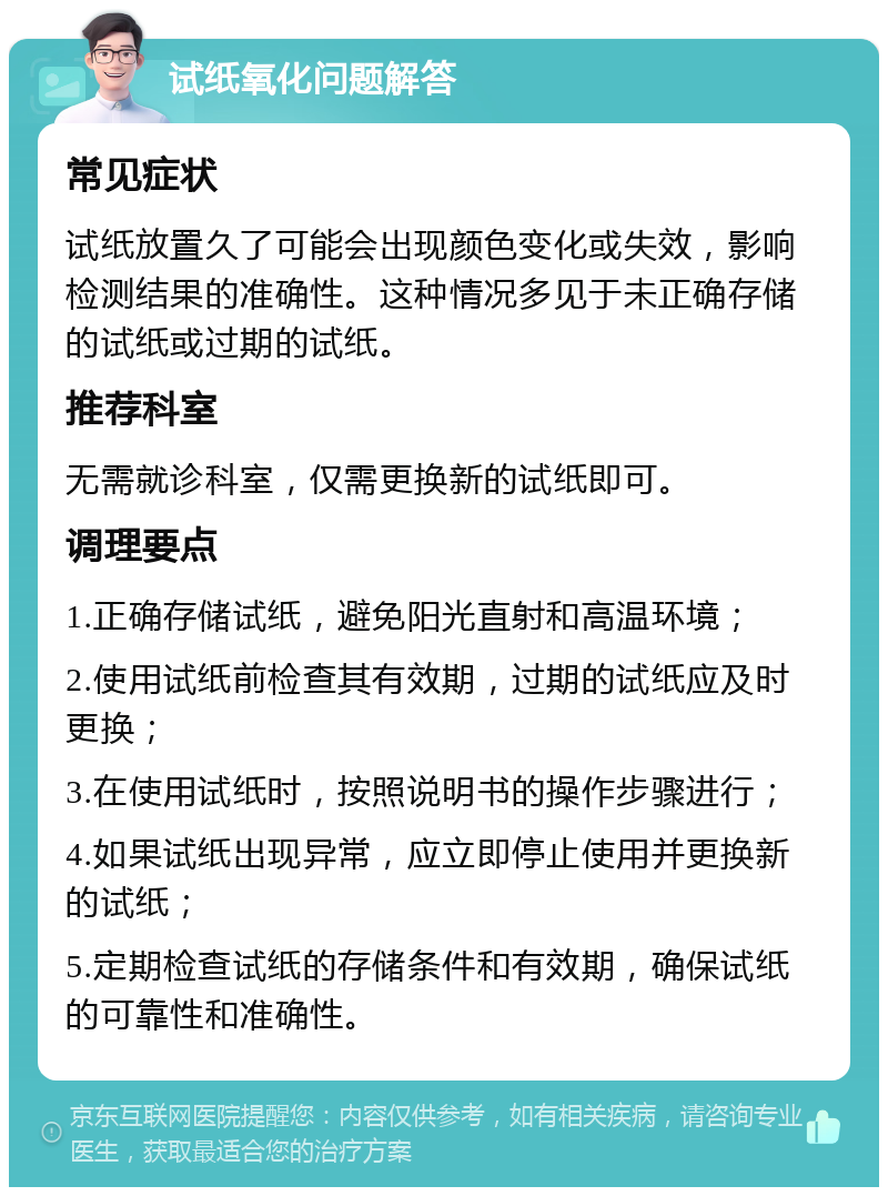 试纸氧化问题解答 常见症状 试纸放置久了可能会出现颜色变化或失效，影响检测结果的准确性。这种情况多见于未正确存储的试纸或过期的试纸。 推荐科室 无需就诊科室，仅需更换新的试纸即可。 调理要点 1.正确存储试纸，避免阳光直射和高温环境； 2.使用试纸前检查其有效期，过期的试纸应及时更换； 3.在使用试纸时，按照说明书的操作步骤进行； 4.如果试纸出现异常，应立即停止使用并更换新的试纸； 5.定期检查试纸的存储条件和有效期，确保试纸的可靠性和准确性。