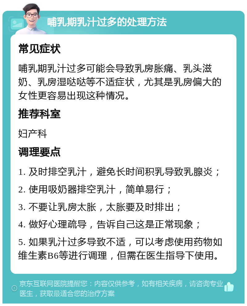 哺乳期乳汁过多的处理方法 常见症状 哺乳期乳汁过多可能会导致乳房胀痛、乳头滋奶、乳房湿哒哒等不适症状，尤其是乳房偏大的女性更容易出现这种情况。 推荐科室 妇产科 调理要点 1. 及时排空乳汁，避免长时间积乳导致乳腺炎； 2. 使用吸奶器排空乳汁，简单易行； 3. 不要让乳房太胀，太胀要及时排出； 4. 做好心理疏导，告诉自己这是正常现象； 5. 如果乳汁过多导致不适，可以考虑使用药物如维生素B6等进行调理，但需在医生指导下使用。