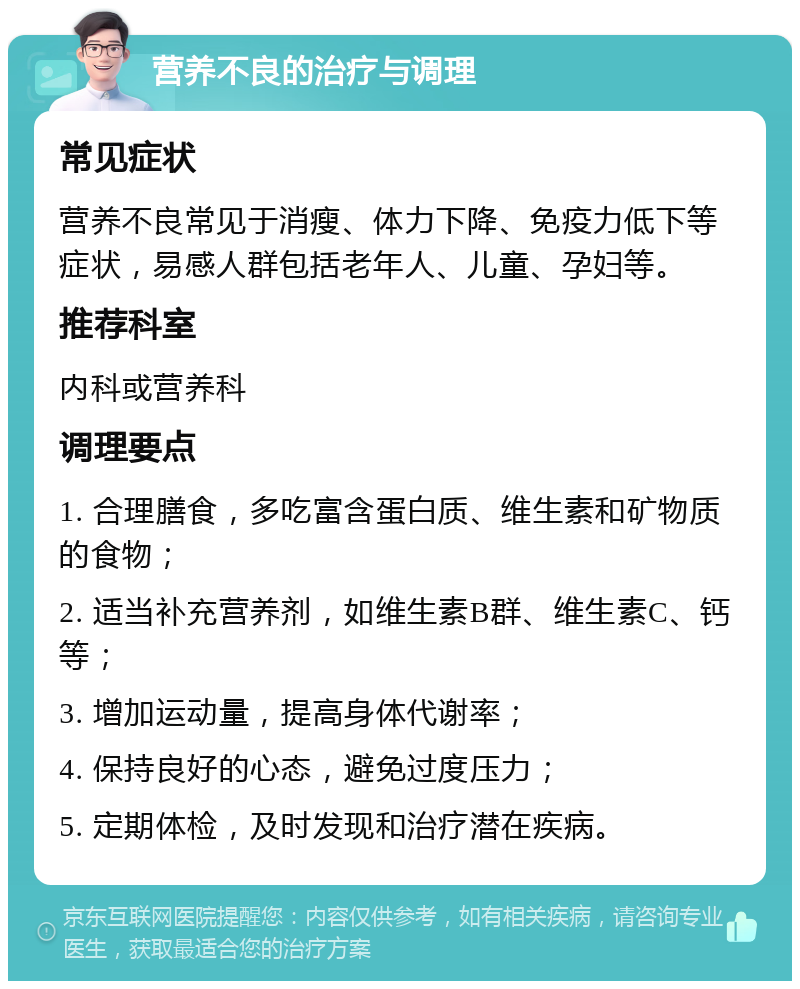 营养不良的治疗与调理 常见症状 营养不良常见于消瘦、体力下降、免疫力低下等症状，易感人群包括老年人、儿童、孕妇等。 推荐科室 内科或营养科 调理要点 1. 合理膳食，多吃富含蛋白质、维生素和矿物质的食物； 2. 适当补充营养剂，如维生素B群、维生素C、钙等； 3. 增加运动量，提高身体代谢率； 4. 保持良好的心态，避免过度压力； 5. 定期体检，及时发现和治疗潜在疾病。