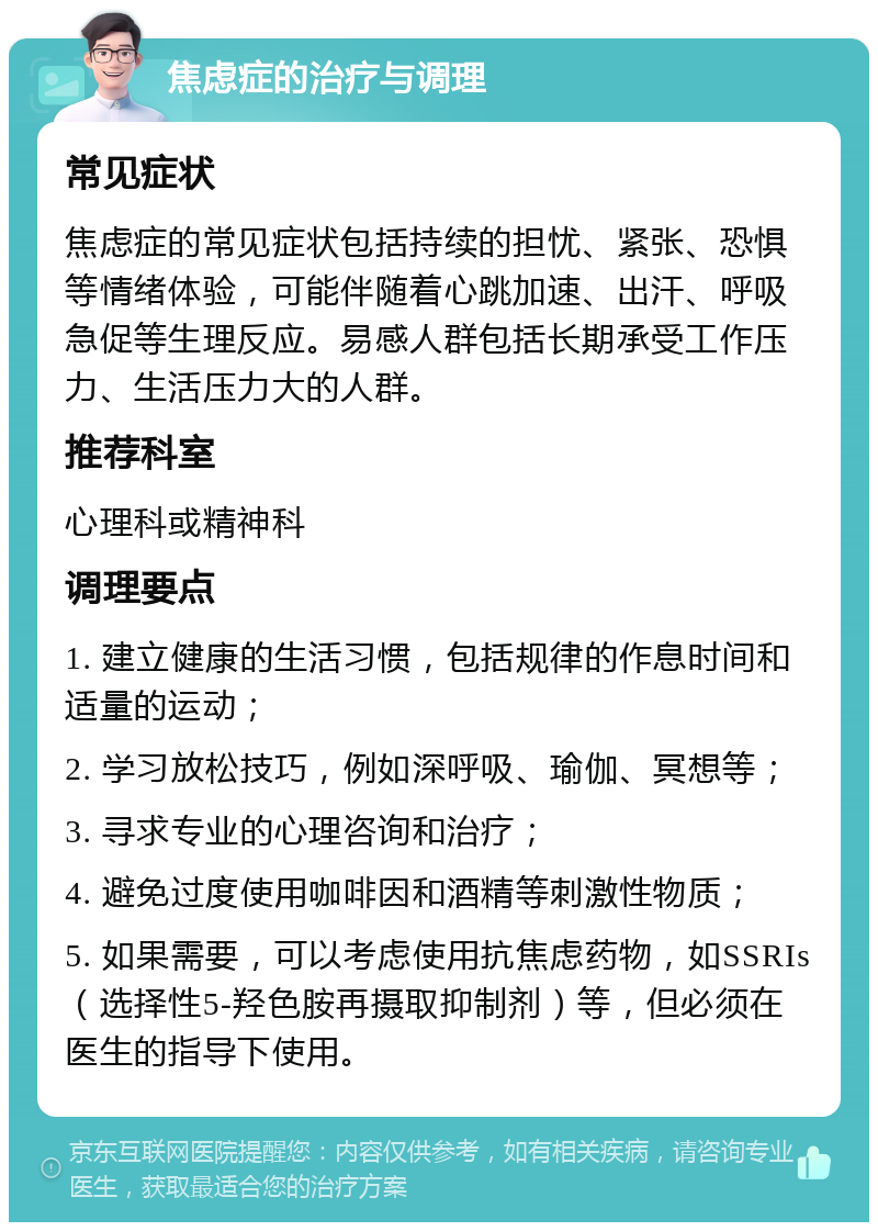 焦虑症的治疗与调理 常见症状 焦虑症的常见症状包括持续的担忧、紧张、恐惧等情绪体验，可能伴随着心跳加速、出汗、呼吸急促等生理反应。易感人群包括长期承受工作压力、生活压力大的人群。 推荐科室 心理科或精神科 调理要点 1. 建立健康的生活习惯，包括规律的作息时间和适量的运动； 2. 学习放松技巧，例如深呼吸、瑜伽、冥想等； 3. 寻求专业的心理咨询和治疗； 4. 避免过度使用咖啡因和酒精等刺激性物质； 5. 如果需要，可以考虑使用抗焦虑药物，如SSRIs（选择性5-羟色胺再摄取抑制剂）等，但必须在医生的指导下使用。