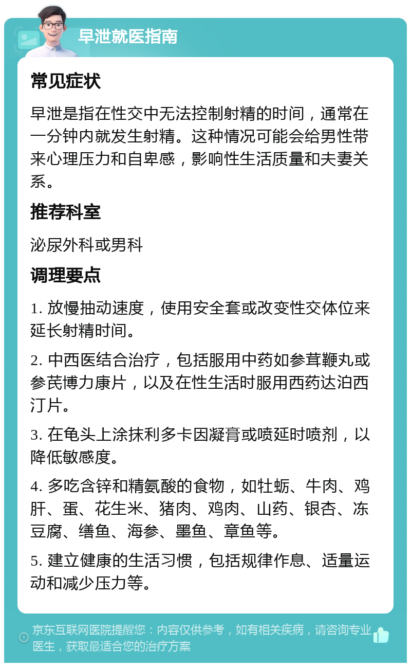 早泄就医指南 常见症状 早泄是指在性交中无法控制射精的时间，通常在一分钟内就发生射精。这种情况可能会给男性带来心理压力和自卑感，影响性生活质量和夫妻关系。 推荐科室 泌尿外科或男科 调理要点 1. 放慢抽动速度，使用安全套或改变性交体位来延长射精时间。 2. 中西医结合治疗，包括服用中药如参茸鞭丸或参芪博力康片，以及在性生活时服用西药达泊西汀片。 3. 在龟头上涂抹利多卡因凝膏或喷延时喷剂，以降低敏感度。 4. 多吃含锌和精氨酸的食物，如牡蛎、牛肉、鸡肝、蛋、花生米、猪肉、鸡肉、山药、银杏、冻豆腐、缮鱼、海参、墨鱼、章鱼等。 5. 建立健康的生活习惯，包括规律作息、适量运动和减少压力等。