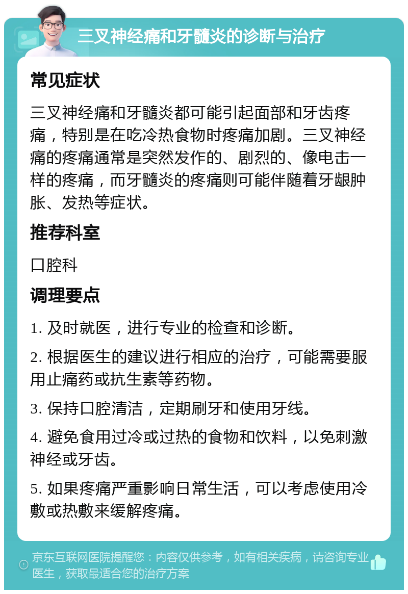 三叉神经痛和牙髓炎的诊断与治疗 常见症状 三叉神经痛和牙髓炎都可能引起面部和牙齿疼痛，特别是在吃冷热食物时疼痛加剧。三叉神经痛的疼痛通常是突然发作的、剧烈的、像电击一样的疼痛，而牙髓炎的疼痛则可能伴随着牙龈肿胀、发热等症状。 推荐科室 口腔科 调理要点 1. 及时就医，进行专业的检查和诊断。 2. 根据医生的建议进行相应的治疗，可能需要服用止痛药或抗生素等药物。 3. 保持口腔清洁，定期刷牙和使用牙线。 4. 避免食用过冷或过热的食物和饮料，以免刺激神经或牙齿。 5. 如果疼痛严重影响日常生活，可以考虑使用冷敷或热敷来缓解疼痛。