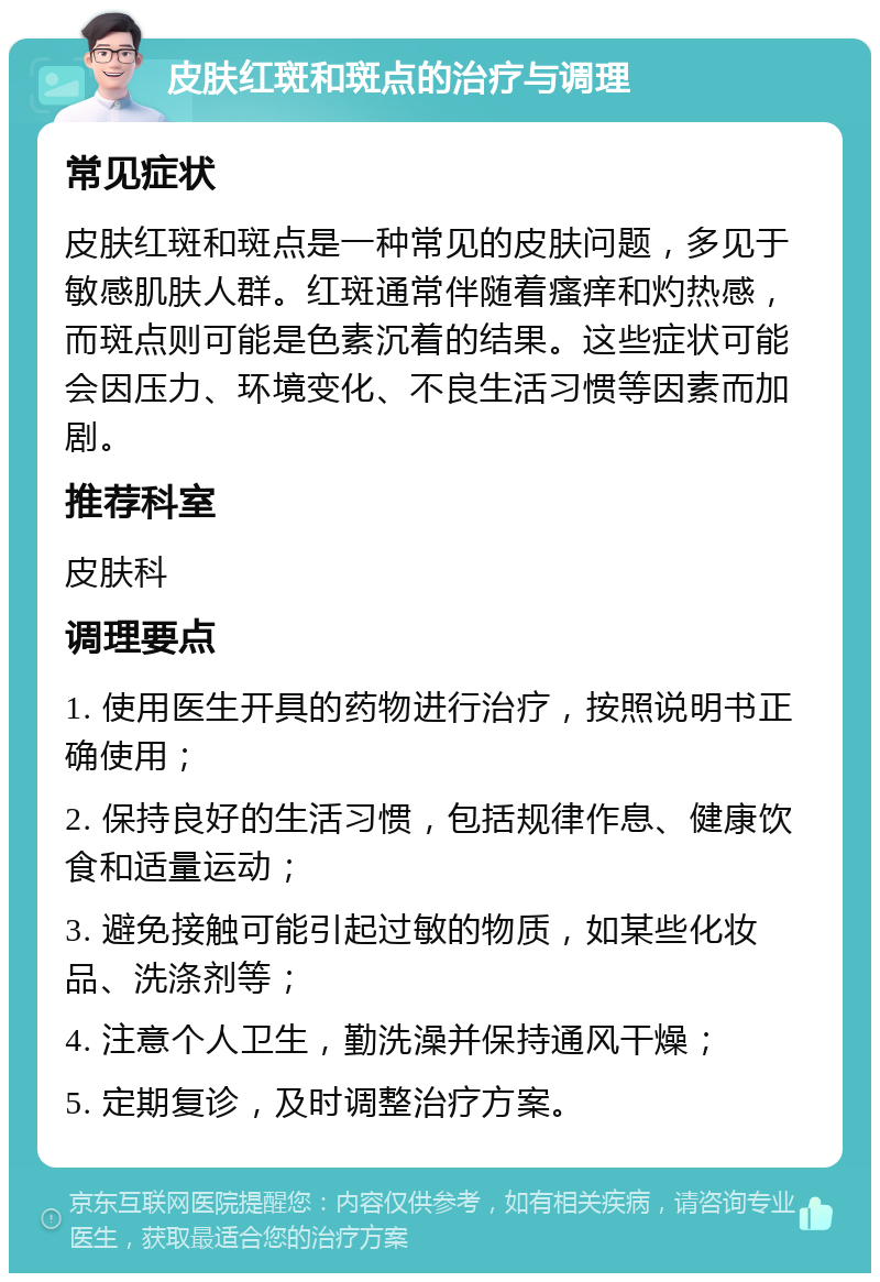 皮肤红斑和斑点的治疗与调理 常见症状 皮肤红斑和斑点是一种常见的皮肤问题，多见于敏感肌肤人群。红斑通常伴随着瘙痒和灼热感，而斑点则可能是色素沉着的结果。这些症状可能会因压力、环境变化、不良生活习惯等因素而加剧。 推荐科室 皮肤科 调理要点 1. 使用医生开具的药物进行治疗，按照说明书正确使用； 2. 保持良好的生活习惯，包括规律作息、健康饮食和适量运动； 3. 避免接触可能引起过敏的物质，如某些化妆品、洗涤剂等； 4. 注意个人卫生，勤洗澡并保持通风干燥； 5. 定期复诊，及时调整治疗方案。